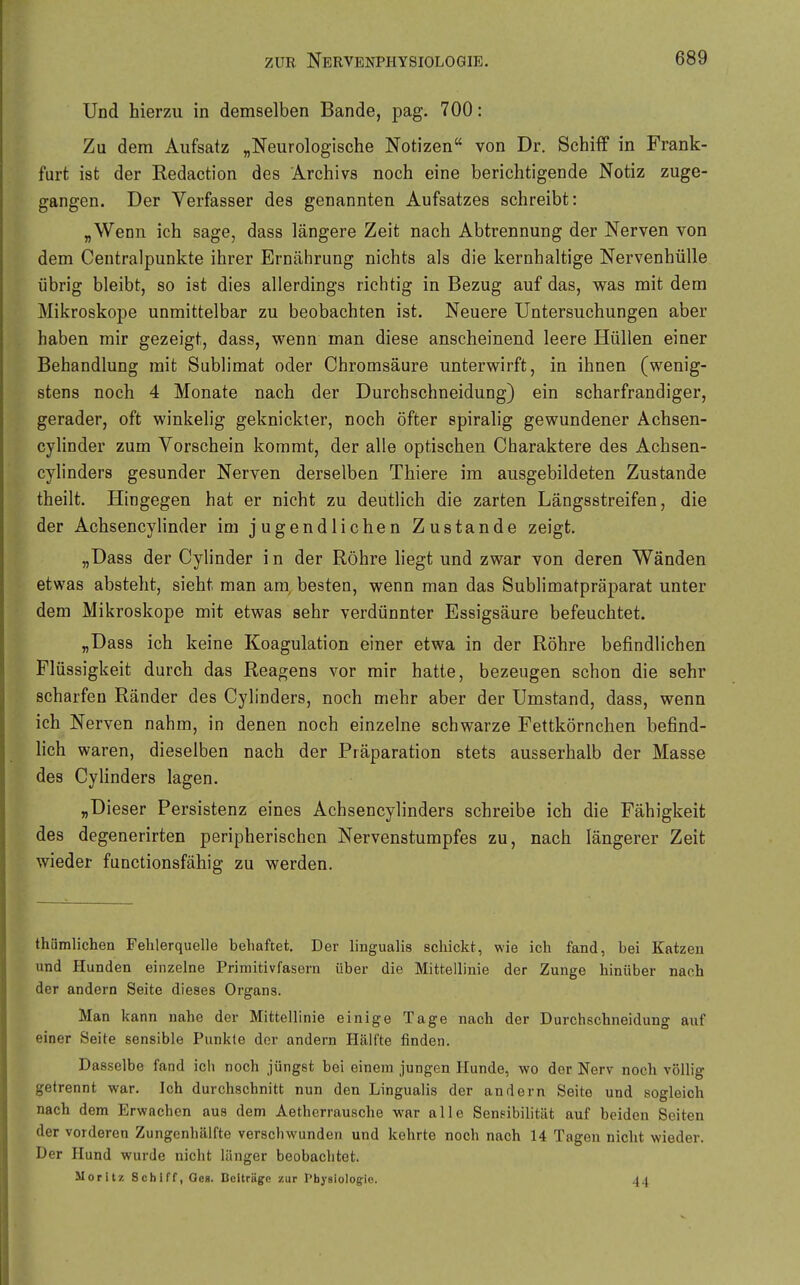 Und hierzu in demselben Bande, pag. 700: Zu dem Aufsatz „Neurologische Notizen von Dr. Schiff in Frank- furt ist der Redaction des Archivs noch eine berichtigende Notiz zuge- gangen. Der Verfasser des genannten Aufsatzes schreibt: „Wenn ich sage, dass längere Zeit nach Abtrennung der Nerven von dem Centraipunkte ihrer Ernährung nichts als die kernhaltige Nervenhülle übrig bleibt, so ist dies allerdings richtig in Bezug auf das, was mit dem Mikroskope unmittelbar zu beobachten ist. Neuere Untersuchungen aber haben mir gezeigt, dass, wenn man diese anscheinend leere Hüllen einer Behandlung mit Sublimat oder Chromsäure unterwirft, in ihnen (wenig- stens noch 4 Monate nach der Durchschneidung) ein scharfrandiger, gerader, oft winkelig geknickter, noch öfter spiralig gewundener Achsen- cylinder zum Vorschein kommt, der alle optischen Charaktere des Achsen- cylinders gesunder Nerven derselben Thiere im ausgebildeten Zustande theilt. Hingegen hat er nicht zu deutlich die zarten Längsstreifen, die der Achsencylinder im jugendlichen Zustande zeigt, „Dass der Cylinder in der Röhre liegt und zwar von deren Wänden etwas absteht, sieht man am, besten, wenn man das Sublimatpräparat unter dem Mikroskope mit etwas sehr verdünnter Essigsäure befeuchtet. „Dass ich keine Koagulation einer etwa in der Röhre befindlichen Flüssigkeit durch das Reagens vor mir hatte, bezeugen schon die sehr scharfen Ränder des Cylinders, noch mehr aber der Umstand, dass, wenn ich Nerven nahm, in denen noch einzelne schwarze Fettkörnchen befind- hch waren, dieselben nach der Präparation stets ausserhalb der Masse des Cylinders lagen. „Dieser Persistenz eines Achsencylinders schreibe ich die Fähigkeit des degenerirten peripherischen Nervenstumpfes zu, nach längerer Zeit wieder functionsfähig zu werden. thümlichen Fehlerquelle behaftet. Der lingualis schickt, wie ich fand, hei Katzen und Hunden einzelne Primitivfasern über die Mittellinie der Zunge hinüber nach der andern Seite dieses Organs. Man kann nahe der Mittellinie einige Tage nach der Durchschneidung auf einer Seite sensible Punkte der andern Hälfte finden. Dasselbe fand ich noch jüngst bei einem jungen Hunde, wo der Nerv noch völlig getrennt war. Ich durchschnitt nun den Lingualis der andern Seite und sogleich nach dem Erwachen aus dem Aetherrausche war alle Senpibilität auf beiden Seiten der vorderen Zungenhälfte verschwunden und kehrte noch nach 14 Tagen nicht wieder. Der Hund wurde nicht länger beobachtet. Moritz Schiff, Oes. Beiträge zur rhyslologie. 44