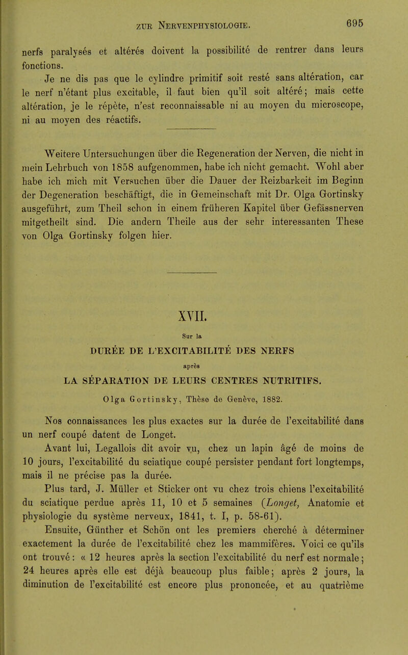 nerfs paralyses et älteres doivent la possibilite de rentrer dans leurs fonctions. Je ne dis pas que le cylindre primitif soit reste sans alteration, car le nerf n'etant plus excitable, il faut bien qu'il soit altere; mais cette alteration, je le repete, n'est reconnaissable ni au moyen du microscope, ni au moyen des reactifs. Weitere Untersuchungen über die Regeneration der Nerven, die nicht in mein Lehrbuch von 1858 aufgenommen, habe ich nicht gemacht. Wohl aber habe ich mich mit Versuchen über die Dauer der Reizbarkeit im Beginn der Degeneration beschäftigt, die in Gemeinschaft mit Dr. Olga Gortinsky ausgeführt, zum Theil schon in einem früheren Kapitel über Gefässnerven mitgetheilt sind. Die andern Theile aus der sehr interessanten These von Olga Gortinsky folgen hier. XYII. Sur la DUREE DE L'EXCITABILITE DES NERFS apres LA SEPARATION DE LEURS CENTRES NUTRITIFS. Olga Gortinsky, Th^se de Genfeve, 1882. No8 connaissances les plus exactes sur la duree de l'excitabilite dans un nerf coupe datent de Longet. Avant lui, Legallois dit avoir yu, chez un lapin dge de moins de 10 jours, l'excitabilite du sciatique coupe persister pendant fort longtemps, mais il ne precise pas la duree. Plus tard, J. Müller et Sticker ont vu chez trois chiens l'excitabilite du sciatique perdue apres 11, 10 et 5 semaines {Longet, Anatomie et Physiologie du Systeme nerveux, 1841, t. I, p. 58-61). Ensuite, Günther et Schön ont les premiers cherche a determiner exactement la duree de l'excitabiHte chez les mammiferes. Voici ce qu'ils ont trouve: «12 heures apres la section l'excitabilite du nerf est normale; 24 heures apres eile est deja beaucoup plus faible; apr^s 2 jours, la diminution de l'excitabilite est encore plus prononcee, et au quatrieme
