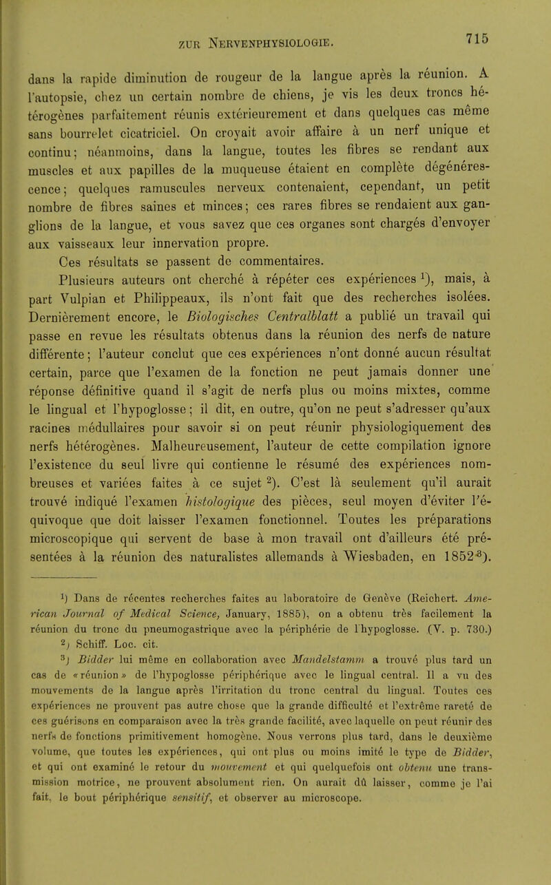 dans la rapide diminution de rougeur de la langue apres la reunion. A l'autopsie, chez un certain nombrc de chiens, je vis les deux troncs he- terogenes parfaitement reunis exterieurement et dans quelques cas meme Sans bourrelet cicatriciel. On croyait avoir affaire ä un nerf unique et continu; neanmoins, dans la langue, toutes les fibres se rendant aux muscles et aux papilles de la muqueuse etaient en complete degeneres- cence; quelques ramuscules nerveux contenaient, cependant, un petit nombre de fibres saines et minces; ces rares fibres se rendaient aux gan- glions de la langue, et vous savez que ces organes sont charges d'envoyer aux vaisseaux leur innervation propre. Ces resultats se passent de commentaires. Plusieurs auteurs ont cherche ä repeter ces experiences mais, ä part Vulpian et Philippeaux, ils n'ont fait que des recherches isolees. Demi cremen t encore, le Biologisches Centralhlatt a publie un travail qui passe en revue les resultats obtenus dans la reunion des nerfs de nature difierente; l'auteur conclut que ces experiences n'ont donne aucun resultat certain, parce que l'examen de la fonction ne peut jamais donner une reponse definitive quand 11 s'agit de nerfs plus ou moins mixtes, comme le lingual et Thypoglosse; il dit, en outre, qu'on ne peut s'adresser qu'aux racines meduUaires pour savoir si on peut reunir physiologiquement des nerfs heterogenes. Malheureusement, l'auteur de cette compilation ignore l'existence du seul livre qui contienne le resume des experiences nom- breuses et variees faites a ce sujet ^). C'est lä seulement qu'il aurait trouve indique l'examen histologique des pieces, seul moyen d'eviter l'e- quivoque que doit laisser l'examen fonctionnel. Toutes les preparations microscopique qui servent de base ä mon travail ont d'ailleurs ete pre- sentees ä la reunion des naturalistes allemands ä Wiesbaden, en 1852^). 1) Dans de recentes recherches faites au laboratoire de öeneve (Reichert. Ame- rican Journal of Medical Science, January, 1885), on a obtenu tres facilement la reunion du frone du pneumogastrique avec la periphörie de l'hypoglosse. (Y. p. 730.) 2^ ßchifi. Loc. cit. 3j Bidder lui meme en collaboration avec Mandelstamm a trouve plus tard un cas de «reunion» de l'hypoglosse peripherique avec le lingual central. II a vu des mouvements de la langue apres l'irritation du tronc central du lingual. Toutes ces experiences ne prouvent pas autre chose que la grande difficultö et l'extreme rarete de ces guerisons en comparaison avec la tres grande facilite, avec laquelle on peut reunir des nerf« de fonctions primitivement homogene. Nous verrons plus tard, dans le deuxieme voIume, que toutes les experiences, qui ont plus ou moins imit6 le type de Bidder, et qui ont examin6 le retour du mouvement et qui quelquefois ont obtenu une trans- mission raotrice, ne prouvent absoluraent rien. On aurait dü laisser, comme je l'ai fait, le bout peripherique sensitif, ot observer au microsoope.