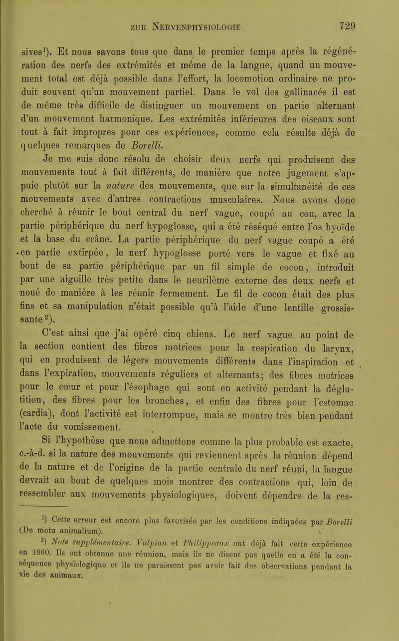 sives^). Et nous savons tous que dans le premier temps apres la regene- ration des nerfs des extremites et ineme de la langue, quand un mouve- ment total est dejä possible dans l'efFort, la locomotion ordinaire ne pro- duit souvent qii'un mouvement partiel. Dans le vol des gallinaces il est de meme tres difficile de distinguer un mouvement en partie alternant d'un mouvement harmonique. Les extremites inferieures des oiseaux sont tout ä fait impropres pour ces experiences, comme cela resulte dejä de quelques remarques de Borelli. Je me suis donc resolu de choisir deux nerfs qui produisent des mouvements tout ä fait differents, de maniere que notre jugement s'ap- puie plutot Sur la nature des mouvements, que sur la simultaneite de ces mouvements avec d'autres contractions musculaires. Nous avons donc cherche ä reunir le bout central du nerf vague, coupe au cou, avec la partie peripherique du nerf hypoglosse, qui a ete reseque entre Tos hyoi'de et la base du cräne. La partie peripherique du nerf vague coupe a ete • en partie extirpee, le nerf hypoglosse porte vers le vague et fixe au bout de sa partie peripherique par un fil simple de cocon, introduit par une aiguille tres petite dans le neurileme externe des deux nerfs et noue de maniere ä les reunir fermement. Le fil de cocon etait des plus fins et sa manipulation n'etait possible qu'ä l'aide d'une lentille grossis- sante^). C'est ainsi que j'ai opere cinq chiens. Le nerf vague au point de la section contient des fibres motrices pour la respiration du larynx, qui en produisent de legers mouvements differents dans l'inspiration et dans l'expiration, mouvements reguliers et alternants; des fibres motrices pour le coeur et pour l'esophage qui sont en activite pendant la deglu- tition, des fibres pour les bronches, et enfin des fibres pour l'estomac (cardia), dont l'activite est interrompue, mais se montre tres bien pendant l'acte du vomissement. Si rhypothese que nous admettons comme la plus probable est exacte, c.-ä-d. si la nature des mouvements qui reviennent apres la reunion depend de la nature et de l'origine de la partie centrale du nerf reuni, la langue devrait au bout de quelques mois montrer des contractions qui, loin de ressembler aux mouvements physiologiques, doivent dependre de la res- ^) Cette erreur est encore plus favorisee par les conditions indiquees par Borelli (De motu animalium). v 2) Note supplementaire. Vulpian et Philippeaux ont d6jä. fait cette exp6rience en 1860. Iis ont obtenue une reunion, raais ils ne disent pas quelle en a 6te la con- sequence physiologique et ils ne paraissent pas avoir fait des observations pendant la vie des animaux.