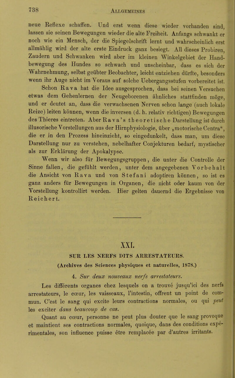 neue Reflexe schaffen. Und erst wenn diese wieder vorhanden sind, lassen sie seinen Bewegungen wieder die alte Freiheit. Anfangs schwankt er noch wie ein Mensch, der die Spiegelschrift lernt und wahrscheinlich erst allmählig wird der alte erste Eindruck ganz besiegt. All dieses Probiren, Zaudern und Schwanken wird aber im kleinen Winkelgebiet der Hand- bewegung des Hundes so schwach und unscheinbar, dass es sich der Wahrnehmung, selbst geübter Beobachter, leicht entziehen dürfte, besonders wenn ihr Auge nicht im Voraus auf solche Uebergangsstufen vorbereitet ist. Schon Rava hat die Idee ausgesprochen, dass bei seinen Versuchen etwas dem Gehenlernen der Neugeborenen ähnliches stattfinden möge, und er deutet an, dass die verwachsenen Nerven schon lange (auch lokale Reize) leiten können, wenn die inversen (d. h. relativ richtigen) Bewegungen des Thieres eintreten. Aber Rava's theoretische Darstellung ist durch illusorische Vorstellungen aus der Hirnphysiologie, über „motorische Centra, die er in den Prozess hineinzieht, so eiugedunkelt, dass man, um diese Darstellung nur zu verstehen, nebelhafter Conjekturen bedarf, mystischer als zur Erklärung der Apokalypse. Wenn wir also für Bewegungsgruppen, die unter die Controlle der Sinne fallen, die gefühlt werden, unter dem angegebenen Vorbehalt die Ansicht von Rava und von Stefani adoptiren können, so ist es ganz anders für Bewegungen in Organen, die nicht oder kaum von der Vorstellung kontrollirt werden. Hier gelten dauernd die Ergebnisse von Reichert. XXI. SUR LES NEEFS DITS ARRESTATEURS. (Archives des Sciences pliysiques et naturelles, 1878.) 4. Sur deux nouveaux nerfs arrestateurs. Les differents organes chez lesquels on a trouve jusqu'ici des nerfs arrestateurs, le coeur, les vaisseaux, l'intestin, offrent un point de com- mun. C'est le sang qui excite leurs contractions normales, ou qui peut les exciter dans beaucoup de cas. Quant au coeur, personne ne peut plus douter que le sang provoquo et maintient ses contractions normales, quoique, dans des conditions expe- rimentales, son influence puisse etre remplacee par d'autres irritants.