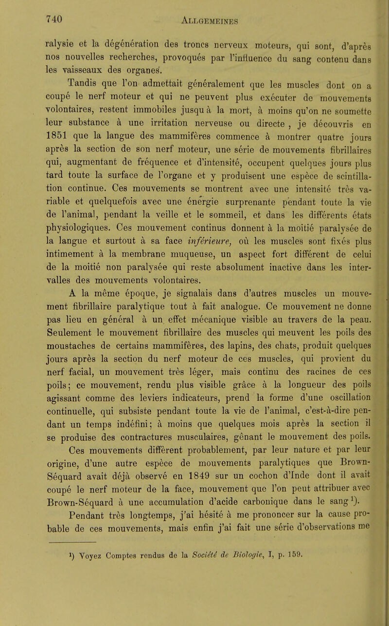 ralysie et la degeneration des troncs ncrveux moteurs, qui sont, d'apres nos nouvelles recherches, provoques par TinHuence du sang contenu dans les vaisseaux des organes. Tandis que Ton admettait generalement que les muscles dont on a coupe le nerf moteur et qui ne peuvent plus executer de mouvements volontaires, restent immobiles jusqu ä la mort, ä moins qu'on ne soumette leur substance ä une irritation nerveuse ou directe , je decouvris en 1851 que la langue des mammiferes commence ä montrer quatre jours apres la section de son nerf moteur, une serie de mouvements fibrillaires qui, augmentant de frequence et d'intensite, occupent quelques jours plus tard toute la surface de l'organe et y produisent une espece de scintilla- tion continue. Oes mouvements se montrent avec une intensite tres va- riable et quelquefois avec une energie surprenante pendant toute la vie de l'animal, pendant la veille et le sommeil, et dans les differents etats physiologiques. Oes mouvement Continus donnent ä la moitie paraiysee de la langue et surtout a sa face inferieure-j oü les muscles sont fixes plus intimement ä la membrane muqueuse, un aspect fort different de celui de la moitie non paraiysee qui reste absoluraent inactive dans les inter- valles des mouvements volontaires. A la meme epoque, je signalais dans d'autres muscles un mouve- ment fibrillaire paralytique tout ä fait analogue. Ce mouvement ne donne pas lieu en general a un effet mecanique visible au travers de la peau. Seulement le mouvement fibrillaire des muscles qui meuvent les poils des moustaches de certains mammiferes, des lapins, des chats, produit quelques jours apres la section du nerf moteur de ces muscles, qui provient du nerf facial, un mouvement tres leger, mais continu des racines de ces poils; ce mouvement, rendu plus visible gräce ä la longueur des poils agissant comme des leviers indicateurs, prend la forme d'une oscillation continuelle, qui subsiste pendant toute la vie de l'animal, c'est-ä-dire pen- dant un temps indefini; ä moins que quelques mois apres la section il 86 produise des contractures museulaires, genant le mouvement des poils. Ces mouvements different probablement, par leur nature et par leur origine, d'une autre espece de mouvements paralytiques que Brown- Sequard avait dejä observe en 1849 sur un cochon d'Inde dont il avait coupe le nerf moteur de la face, mouvement que l'on peut attribuer avec Brown-Sequard ä une accumulation d'acide carbouique dans le sang^). Pendant tres longtemps, j'ai hesite ä me prononcer sur la cause pro- bable de ces mouvements, mais enfin j'ai fait une serie d'observations me 1) Voyez Comptes rendus de la Sociäd de Biologie, I, p. 159.