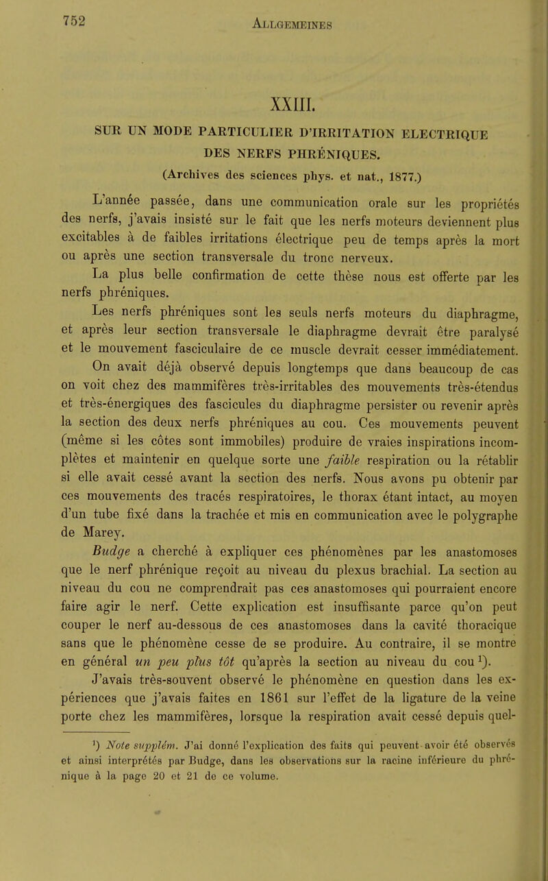 XXIII. SUR UN MODE PARTICULIER D'IRRITATION ELECTRIQUE DES NERFS PHRENIQUES. (Archives des sciences phys. et nat,, 1877.) L'annee passee, dans une communication orale sur les proprietes des nerfs, j'avais insiste sur le fait que les nerfa moteurs deviennent plus excitables ä de faibles irritations electrique peu de temps apres la mort ou apres une section transversale du tronc nerveux. La plus belle confirmation de cette these nous est Offerte par les nerfs phreniques. Les nerfs phreniques sont les seuls nerfs moteurs du diaphragme, et apres leur section transversale le diaphragme devrait etre paralyse et le mouvement fasciculaire de ce muscle devrait cesser immediatement. On avait dejä observe depuis longtemps que dans beaucoup de cas on voit chez des mammiferes tres-irritables des mouvements tres-etendus et tres-energiques des fascicules du diaphragme persister ou revenir apres la section des deux nerfs phreniques au cou. Ces mouvements peuvent (meme si les cotes sont immobiles) produire de vraies inspirations incom- pletes et maintenir en quelque sorte une faible respiration ou la retabhr si eile avait cesse avant la section des nerfs. Nous avons pu obtenir par ces mouvements des traces respiratoires, le thorax etant intact, au moyen d'un tube fixe dans la trachee et mis en communication avec le polygraphe de Marey. Budge a cherche ä expliquer ces phenomenes par les anastomoses que le nerf phrenique regoit au niveau du plexus brachial. La section au niveau du cou ne comprendrait pas ces anastomoses qui pourraient encore faire agir le nerf. Cette explication est insuffisante parce qu'on peut couper le nerf au-dessous de ces anastomoses dans la cavite thoracique Sans que le phenomene cesse de se produire. Au contraire, il se montre en general un peu plus tot qu'apres la section au niveau du cou J'avais tres-souvent observe le phenomene en question dans les ex- periences que j'avais faites en 1861 sur l'effet de la ligature de la veine porte chez les mammiferes, lorsque la respiration avait cesse depuis quel- ^) Note supiMm. J'ai donne l'explication des faits qui peuvent ■ avoir observes et ainsi interpretes par Budge, dans les observations sur la racine iiifdrieure du phr6- nique ä la page 20 et 21 do co volume.