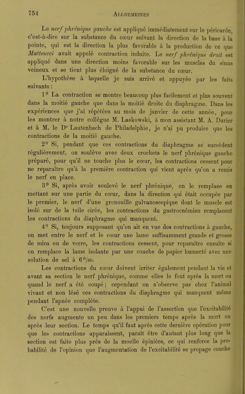 Le nerf phr^nique gaiiche est applique immpdiatement sur le pericarde, c'est-ä-dire sur la substance du coeur suivant la direction de la base ä la pointe, qui est la direction la plus favorable ä la production de ce que Matteucci avait appele contraction induite. Le nerf phMque droit est applique dans une direction moins favorable sur les muscles du sinus veineux et se tient plus eloigne de la substance du coeur. L'hypothese ä laquelle je suis arrive et appuyee par les faits suivants: 10 La contraction se montre beaucoup plus facilement et plus souvent dans la moitie gaucbe que dans la moitie droite du diaphragme. Dans les experiences que j'ai repetees au mois de janvier de cette annee, pour les montrer ä notre collegue M. Laskowski, ä mon assistant M. A. Darier et ä M. le D' Lautenbach de Philadelphie, je n'ai pu produire que les contractions de la moitie gauche. 2^ Si, pendant que ces contractions du diaphragme se succedent regulierement, on souleve avec deux crochets le nerf phrenique gauche prepare, pour qu'il ne touche plus le coeur, les contractions cessent pour ne reparaitre qu'ä la premiere contraction qui vient apres qu'on a remis le nerf en place. 3^ 8i, apres avoir souleve le nerf phrenique^ on le remplace en mettant sur une partie du coeur, dans la direction qui etait occupee par le premier, le nerf d'une grenouille galvanoscopique dont le muscle est isole sur de la toile ciree, les contractions du gastrocnemien remplacent les contractions du diaphragme qui manquent. 4^ Si, toujours supposant qu'on ait en Yue des contractions ä gauche, on met entre le nerf et le coeur une lame suffisamment grande et grosse de mica ou de verre, les contractions cessent, pour reparaitre ensuite ai on remplace la lame isolante par une couche de papier humecte avec une Solution de sei ä 6^/oo. Les contractions du coeur doivent irriter egalement pendant la vie et avant sa section le nerf phrenique, comme elles le fout apres la mort ou quand le nerf a ete coupe; cependant on n'observe pas chez l'animal vivant et non lese ces contractions du diaphragme qui manquent merae pendant l'apnee complete. C'est une nouvelle preuve ä l'appui de l'assertion que l'excitabilite des nerfs augmente un peu dans les premiers temps apres la mort ou apres leur section. Le temps qu'il faut apres cette derniere Operation pour que les contractions apparaissent, parait etre d'autant plus long que la section est faite plus pres de la moelle epiniere, ce qui renforce la pro- babilite de l'opinion que l'augmentation de l'excitabilite se propage couche