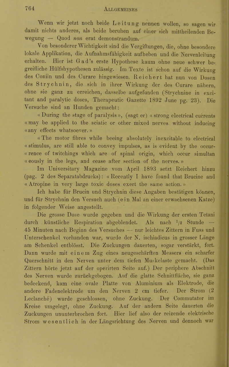 Wenn wir jetzt noch beide Leitung nennen wollen, so sagen wir damit nichts anderes, als beide beruhen auf einer sich niittheilenden Be- wegung — Quod non erat demonstrandum. Von besonderer Wichtigkeit sind die Vergiftungen, die, ohne besondere lokale Applikation, die Aufnahmsfähigkeit aufheben und die Nervenleitung erhalten. Hier ist Gad's erste Hypothese kaum ohne neue schwer be- greifliche Hülfshypothesen zulässig. Im Texte ist schon auf die Wirkung des Coniin und des Curare hingewiesen. Reichert hat nun von Dosen des Strychnin, die sich in ihrer Wirkung der des Curare nähern, ohne sie ganz zu erreichen, dasselbe aufgefunden (Strychnine in exci- tant and paralytic doses, Therapeutic Gazette 1892 June pg. 23). Die Versuche sind an Hunden gemacht: «Düring the stage of paralysia», (sagt er) «streng electrical cui-rents «may be applied to the sciatic or other mixed nerves without inducing «any efFects whatsoever. » «The motor fibres while beeing absolutely inexcitable to electrical «Stimulus, are still able to convey Impulses, as is evident by the occur- «rence of twitchings which are of spinal origin, which occur simultan «eously in the legs, and cease after section of the nerves.» Im Universitary Magazine vom April 1893 setzt Reichert hinzu (pag. 2 des Separatabdrucks): « Recently I have found that Brucine and « Atropine in very large toxic doses exert the same action. « Ich habe für Brucin und Strychnin diese Angaben bestätigen können, und für Strychnin den Versuch auch (ein Mal an einer erwachsenen Katze) in folgender Weise angestellt. Die grosse Dose wurde gegeben und die Wirkung der ersten Tetani durch künstliche Respiration abgeblendet. Als nach Stunde — 45 Minuten nach Beginn des Versuches — nur leichtes Zittern in Fuss und Unterschenkel vorhanden war, wurde der N. ischiadicus in grosser Länge am Schenkel entblösst. Die Zuckungen dauerten, sogar verstärkt, fort. Dann wurde mit einem Zug eines neugeschärften Messers ein scharfer Querschnitt in den Nerven unter dem tiefen Mu^kelaste gemacht. (Das Zittern hörte jetzt auf der operirten Seite auf.) Der periphere Abschnitt des Nerven wurde zurückgobogen. Auf die glatte Schnittfläche, sie ganz bedeckend, kam eine ovale Platte von Aluminium als Elektrode, die andere Fadenelektrode um den Nerven 2 cm tiefer. Der Strom (2 Leclanche) wurde geschlossen, ohne Zuckung. Der Commutator im Kreise umgelegt, ohne Zuckung. Auf der andern Seite dauerten die Zuckungen ununterbrochen fort. Hier lief also der reizende elektrische Strom wesentlich in der Längsrichtung des Nerven und dennoch war