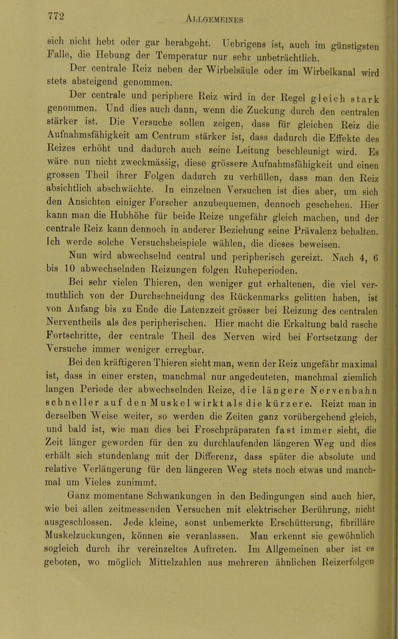 sich nicht hebt oder gar herabgeht, üebrigens ist, auch im günstigsten Falle, die Hebung der Temperatur nur sehr unbeträchtlich. Der centrale Reiz neben der Wirbelsäule oder im Wirbelkanal wird stets absteigend genommen. Der centrale und periphere Reiz wird in der Regel gleich stark genommen. Und dies auch dann, wenn die Zuckung durch den centralen stärker ist. Die Versuche sollen zeigen, dass für gleichen Reiz die Aufnahmsfähigkeit am Centrum stärker ist, dass dadurch die Effekte des Reizes erhöht und dadurch auch seine Leitung beschleunigt wird. Es wäre nun nicht zweckmässig, diese grössere Aufnahmsfähigkeit und einen grossen Theil ihrer Folgen dadurch zu verhüllen, dass man den Reiz absichtlich abschwächte. In einzelnen Versuchen ist dies aber, um sich den Ansichten einiger Forscher anzubequemen, dennoch geschehen. Hier kann man die Hubhöhe für beide Reize ungefähr gleich machen, und der centrale Reiz kann dennoch in anderer Beziehung seine Prävalenz behalten. Ich werde solche Versuchsbeispiele wählen, die dieses beweisen. Nun wird abwechselnd central und peripherisch gereizt. Nach 4, 6 bis 10 abwechselnden Reizungen folgen Ruheperioden. Bei sehr vielen Thieren, den weniger gut erhaltenen, die viel ver- muthlich von der Durchschneidung des Rückenmarks gelitten haben, ist von Anfang bis zu Ende die Latenzzeit grösser bei Reizung des centralen Nerventheils als des peripherischen. Hier macht die Erkaltung bald rasche Fortschritte, der centrale Theil des Nerven wird bei Fortsetzung der Versuche immer weniger erregbar. Bei den kräftigeren Thieren sieht man, wenn der Reiz ungefähr maximal ist, dass in einer ersten, manchmal nur angedeuteten, manchmal ziemHch langen Periode der abwechselnden Reize, die längere Nervenbahn schneller auf den Muskel wirkt als die kürzere. Reizt man in derselben W^eise weiter, so werden die Zeiten ganz vorübergehend gleich, und bald ist, wie man dies bei Froschpräparaten fast immer sieht, die Zeit länger geworden für den zu durchlaufenden längeren Weg und dies erhält sich stundenlang mit der Differenz, dass später die absolute und relative Verlängerung für den längeren Weg stets noch etwas und manch- mal um Vieles zunimmt. Ganz momentane Schwankungen in den Bedingungen sind auch hier, wie bei allen zeitmessenden Versuchen mit elektrischer Berührung, nicht ausgeschlossen. Jede kleine, sonst unbemerkte Erschütterung, fibrilläre Muskelzuckungen, können sie veranlassen. Man erkennt sie gewöhnlich sogleich durch ihr vereinzeltes Auftreten. Im Allgemeinen aber ist es geboten, wo möglich Mittelzahlen aus mehreren ähnlichen Reizerfolgcn