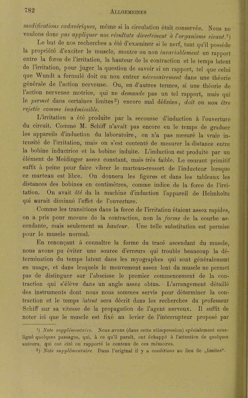 modifications codavMques, ineme si la circulation efait conservee. Nous ne voulons donc pas appliquer nos risidtats direefement ä Vorganisme vivant.^) Le but de nos recherches a ete d'examiner si le nerf, tant qu'il possede la propriete d'exciter le muscle, monti-e ou non invariahlemeni un rapport entre la force de l'irritation, la hauteur de la contraction et le temps latent de rirritation, pour juger la question de savoir si un rapport, tel que celui que Wundt a formule doit ou non entrer nkessairement dans une theorie generale de l'action nerveuse. Ou, en d'autres termes, si une theorie de l'action nerveuse motrice, qui ne demande pas un tel rapport, rnais qui le permet dans certaines limites^) encore mal definies, doit ou non etre rejetee comme inadmissible. L'irritation a ete produite par la secousse d'induction ä l'ouverture du Circuit. Comme M. Schiff n'avait pas encore eu le temps de graduer les appareils d'induction du laboratoire, on n'a pas mesure la vraie in- tensite de l'irritation, raais on s'est contente de mesurer la distance entro la bobine inductrice et la bobine Indulte. L'induction est produite par un Clement de Meidinger assez constant, mais tres faible. Le courant primitif suffit ä peine pour faire vibrer le marteau-ressort de l'inducteur lorsque ce marteau est libre. On donnera les figures et dans les tableaux les distances des bobines en centimetres, comme indice de la force de l'irri- tation. On avait ote da la machine d'induction l'appareil de Helmholtz qui aurait diminue l'effet de l'ouverture. Comme les transitions dans la force de l'irritation etaient assez rapides, on a pris pour mesure de la contraction, non la forme de la courbe as- cendante, mais seulement sa hauteur. Une teile Substitution est permise pour le muscle normal. En renongant a connaitre la forme du trace ascendant du muscle, nous avons pu eviter une source d'erreurs qui trouble beaucoup la de- termination du temps latent dans les myographes qui sont generalement en usage, et dans lesquels le mouvement assez lent du muscle ne permet pas de distinguer sur l'abscisse le premier commencement de la con- traction qui s'eleve dans un angle assez obtus. L'arrangement detaille des Instruments dont nous nous sommes servis pour determiner la con- traction et le temps latent sera decrit dans les recherches du professeur Schiff sur sa vitesse de la propagation de l'agent nerveux. II suffit de noter ici que le muscle est fixe au levier de l'interrupteur propose par 1) Note supplementaire. Nous avons (dans cette röimpression) specialement sous- lign6 quelques passages, qui, ä ce qu'il parait, ont echappe f\ l'attention de quelques auteurs, qui ont cite ou rapporte le contenu de ces mcmoires. 2j Note su2>pUmentaire. Dans l'original il y a conditions au lieu de „limites.