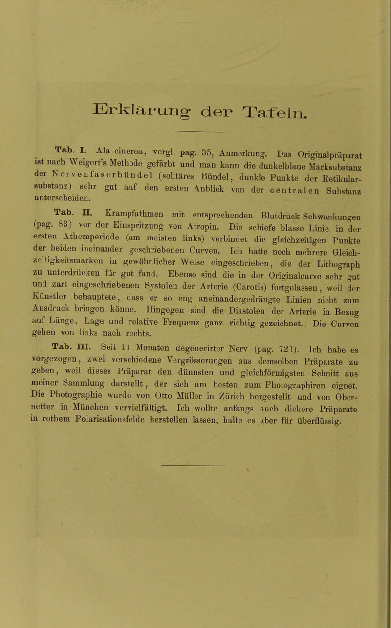 Erklärung der Tafeln, ^ Tab. I. Ala cinerea, vergl. pag. 35, Anmerkung. Das Originalpräparat ist nach Weigert's Methode gefärbt und man kann die dunkelblaue Marksubstanz der Nervenfaserbündel (solitäres Bündel, dunkle Punkte der Retikular- substanz) sehr gut auf den ersten Anblick von der centralen Substanz unterscheiden. Tab. II. Krampfathmen mit entsprechenden Blutdruck-Schwankungen (pag. 83) vor der Einspritzung von Ätropin. Die schiefe blasse Linie in der ersten Athemperiode (am meisten links) verbindet die gleichzeitigen Punkte der beiden ineinander geschriebenen Curven. Ich hatte noch mehrere Gleich- zeitigkeitsmarken in gewöhnlicher Weise eingeschrieben, die der Lithograph zu unterdrücken für gut fand. Ebenso sind die in der Originalcurve sehr gut und zart eingeschriebenen Systolen der Arterie (Carotis) fortgelassen, weil der Künstler behauptete, dass er so eng aneinandergedrängte Linien nicht zum Ausdruck bringen könne. Hingegen sind die Diastolen der Arterie in Bezug auf Länge, Lage und relative Frequenz ganz richtig gezeichnet.. Die Curven gehen von links nach rechts. Tab. III. Seit 11 Monaten degenerirter Nerv (pag. 721). Ich habe es vorgezogen, zwei verschiedene Vergrösserungen aus demselben Präparate zu geben, weil dieses Präparat den dünnsten und gleichförmigsten Schnitt aus meiner Sammlung darstellt, der sich am besten zum Photographiren eignet. Die Photographie wurde von Otto Müller in Zürich hergestellt und von Ober- netter in München vervielfältigt. Ich wollte anfangs auch dickere Präparate in rothem Polarisationsfelde herstellen lassen, halte es aber für überflüssig.