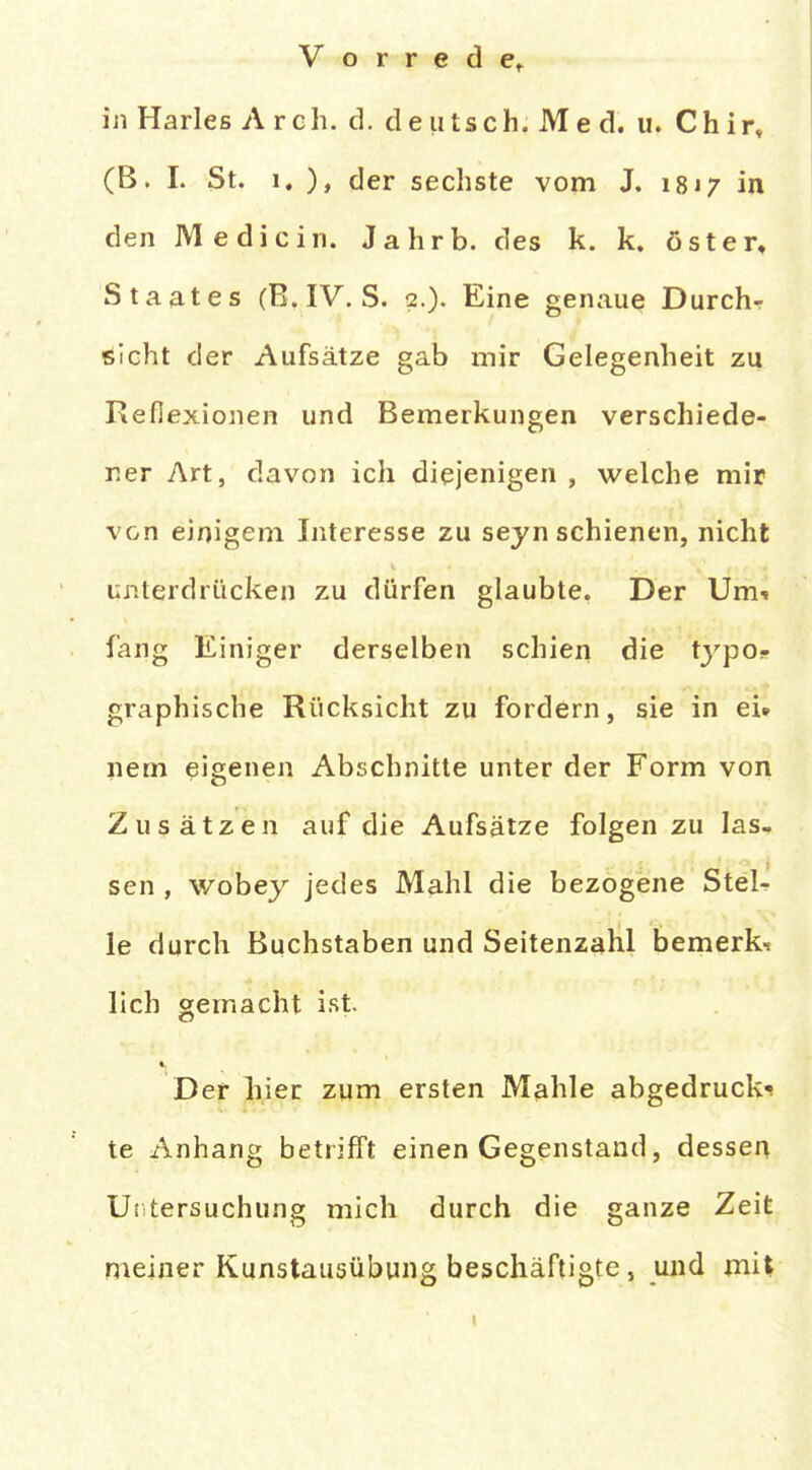 in Harles A rch. d. deutsch. Me d. u. Chirv (B. 1. St. 1. ), der sechste vom J. 1817 in den Medicin. Jahrb. des k. k. öster, Staates (B.IV. S. 2.). Eine genaue Durchs 'ölcht der Aufsätze gab mir Gelegenheit zu Reflexionen und Bemerkungen verschiede- ner Art, davon ich diejenigen , welche mir von einigem Interesse zu seyn schienen, nicht uiilerdriicken zu dürfen glaubte, Der Umi fang Einiger derselben schien die typOf graphische Rücksicht zu fordern, sie in ei» nem eigenen Abschnitte unter der Form von Zusätzen auf die Aufsätze folgen zu las- sen , wobey jedes Mahl die bezogene Stel- le durch Buchstaben und Seitenzahl bemerk-r lieh gemacht ist. Der jli,ier zum ersten M^hle abgedruckt te Anhang betrifft einen Gegenstand, dessen Uiitersuchung mich durch die ganze Zeit meiner Kunstausübung beschäftigte, und mil