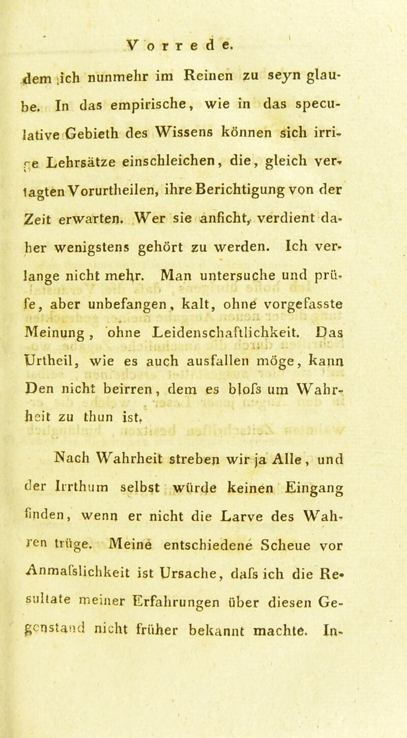 4dem .ich nunmehr im Reinen 7U seyn glau- be. In das empirische, wie in das specu- lative Gebieth des Wissens können sich irri- re Lehrsätze einschleichen, die, gleich ver-» tagten Vorurtheilen, ihre Berichtigung von der Zeit erwarten. Wer sie anficht, verdient da- her wenigstens gehört zu werden. Ich verk- länge nicht mehr. Man untersuche und prü» fe, aber unbefangen, kalt, ohne vorgefasste Meinung, ohne Leidenschaftlichkeit. Das Urtheil, wie es auch ausfallen möge, kann Den nicht beirren, dem es blofs um Wahrr heit zu thun ist» Nach Wahrheit streben wir ja Alle , und der Iirthum selbst würde keinen Eingang finden, wenn er nicht die Larve des Wah^ ren trüge. Meine entschiedene Scheue vor Anmafslichkeit ist Ursache, dafs ich die Re- sultate meiner Erfahrungen über diesen Ge- genstand nicht früher bekannt machte. In-