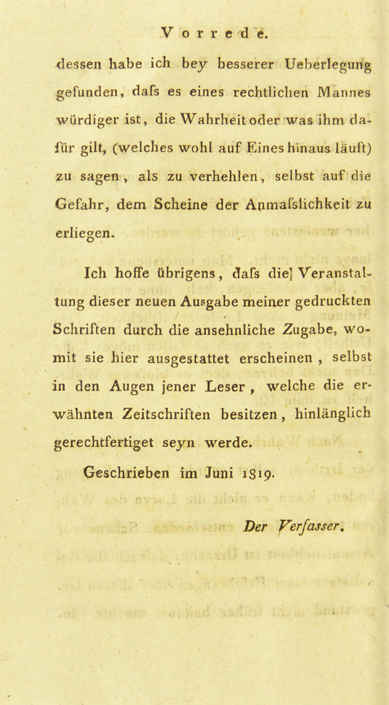 dessen habe ich bey besserer Ueberlegiing gefunden, dafs es eines rechtlichen Mannes würdiger ist, die Wahrheit oder was ihm da- für gilt, (welches wohl auf Eines hinaus läuft) zu sagen, als zu verhehlen, selbst auf die Gefahr, dem Scheine der Anmafslichkeit zu erliegen. Ich hoffe übrigens, dafs die] Veranstal- tung dieser neuen Ausgabe meiner gedruckten Schriften durch die ansehnliche Zugabe, wo- mit sie hier ausgestattet erscheinen , selbst in den Augen jener Leser , welche die er- wähnten Zeitschriften besitzen, hinlänglich gerechtfertiget seyn werde. Geschrieben im Juni 1S19. Der yerjasser.