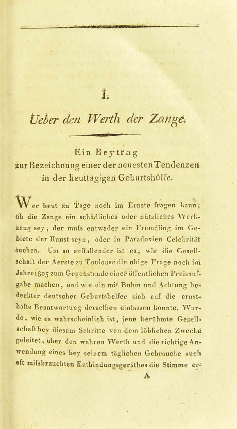 Üeher den Werth der Zan^e. Ein Beytrag zur Bezeichnung einer der neuestenTencIenzeri in der heuttagigen Gebiirtshiilfe. VVer heut zu Tage noch ini Ernste fragen kann ^ Öb die Zange ein schärlUches ofier nützliches Werk- zeug sey, der mufs entweder ein Fremdling im Ge- biete der Kunst seyn , oder in Paradoxien Celebrität Äuchen. Um so auffallender ist es, wie die Gesell- schaft der Aerzfczu l'oulouse die obige Frage noch ini Jahrei8o5 zum Gcpehstandc einer öflf'enllicbcn Preisauf- gabe machen, und wie ein mit Ruhm und Achtung be- deckter deutscher Geburtshelfer .sich auf die ernst- hafte Beantwörtung derselben einlassen konnte. Wur- de, wie es wahrscheinlich ist, jene berühmte Gesell- schaft bey diesem Schritte von dem löblichen Zwecke geleitet, über den wahren Werth und die richtige An- wendung eines bey seinem täglichen Gebrauche auch «ft mifäbrauchten Entbindungsgeräthes die Stimme er- A