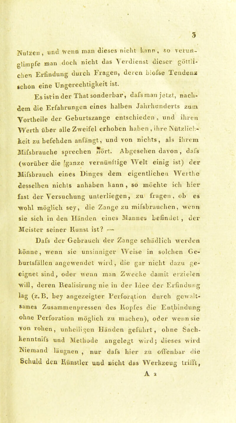 Nutzen , und Wcnü man dieses nicht Ivann , so Tt'iun- gUmpfe man tlocii nicht das Yerdienst dieser göttli- chen Erfindung durch Fragen, deren blofse Tendeaa •chon eine Ungerechtigkeit ist. Es istin der That sonderbar, dafs man jetzt, nach- dem die Erfahrungen eines halben Jahrhunderts zum Vortheile der Geburtszange entschieden , und ihren Werth über alle Zweifel erhoben haben , ihre Nützlich', heit zu befehden anfängt, und von nichts, als ihrem Mifsbrauche sprechen nört. Abgesehen davon, dafs (worüber die fganze vernünllige Welt einig ist) der Mifsbrauch eines Dinges dem eigentlichen Werthe desselben nichts anhaben kann , so möchte ich hier fast der Versuchung unterliegen, zu fragen, ob es ■wohl möglich sey, die Zange zu mifsbrauchen, wenn sie sich in den Händen eines Mannea befindet , der Meister seiner Kunst ist? — Dafs der Gebrauch der Zange schätlHch werden hönne, wenn sie unsinniger Weise in solchen Ge- burtsfällen angewendet wird, die gar nicht dazu ge- eignet sind, oder wenn man Zwecke damit erzielen will, deren Realisirung nie in der Idee der Erfindung lag (z.B. bey angezeigter Perforation durch gewalt- sames Zusammenpressen des Kopfes die Entbindung ohne Perforation möglich zu machen), oder wenn sie Ton rohen, unheili'^en Händen geführt, ohne Sach- kenntnlls und Methude angelegt wird; dieses wird Niemand läugnen , nur dafs hier zu offenbar die Schuld den Künstler und nicht das Werkzeug trifft, A a