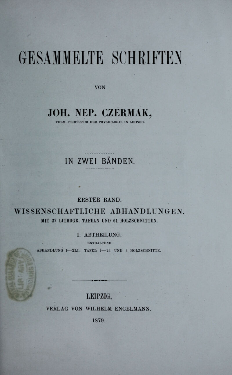 GESAMMELTE SCHRIFTEN VON JOH. NEP. CZERMAK, VORM. PROFESSOR DER PHYSIOLOGIE IN LEIPZIG. IN ZWEI BÄNDEN. ERSTER BAND. WISSENSCHAFTLICHE ABHANDLUNGEN. MIT 27 LITHOGR. TAFELN UND 61 HOLZSCHNITTEN. I. ABTHEILUNG, ENTHALTEND ABHANDLUNG I—XLI, TAFEL 1—21 UND 4 HOLZSCHNITTE. LEIPZIG, VERLAG VON WILHELM ENGELMANN. 1879.