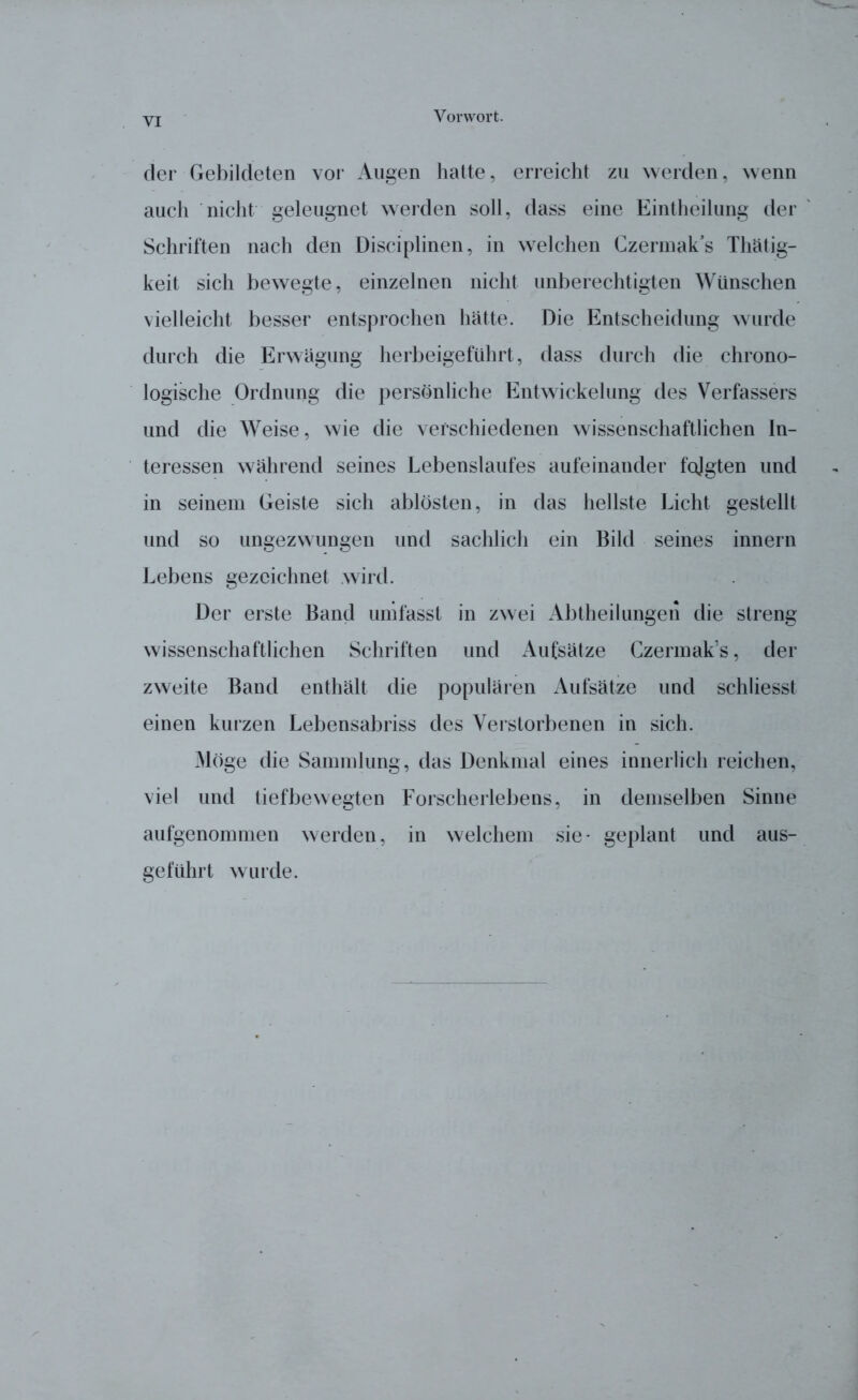 der Gebildeten vor Augen hatte, erreicht zu werden, wenn auch nicht geleugnet werden soll, dass eine Eintheilung der Schriften nach den Disciplinen, in welchen Czermak’s Tätig- keit sich bewegte, einzelnen nicht unberechtigten Wünschen vielleicht besser entsprochen hätte. Die Entscheidung wurde durch die Erwägung herbeigeführt, dass durch die chrono- logische Ordnung die persönliche Entwickelung des Verfassers und die Weise, wie die verschiedenen wissenschaftlichen In- teressen während seines Lebenslaufes aufeinander folgten und in seinem Geiste sich ablösten, in das hellste Licht gestellt und so ungezwungen und sachlich ein Bild seines innern Lebens gezeichnet wird. Der erste Band umfasst in zwei Abtheilungen die streng wissenschaftlichen Schriften und Aufsätze Czermak’s, der zweite Band enthält die populären Aufsätze und schliesst einen kurzen Lebensabriss des Verstorbenen in sich. Möge die Sammlung, das Denkmal eines innerlich reichen, viel und tiefbewegten Forscherlebens, in demselben Sinne aufgenommen werden, in welchem sie* geplant und aus- geführt wurde.