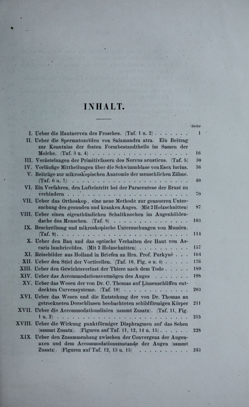 INHALT - Seite I. Ueber die Hautnerven des Frosches. (Taf. 1 u. 2) 1 II. Ueber die Spermatozoiden von Salamandra atra. Ein Beitrag zur Kenntniss der festen Formbestandtheile im Samen der Molche. (Taf. 3 u. 4) 1« III. Verästelungen der Primitivfasern des Nervus acusticus. (Taf. 5) 30 IV. Vorläufige Mittheilungen über die Schwimmblase vonEsox lucius. 36 V. Beiträge zur mikroskopischen Anatomie der menschlichen Zähne. (Taf. 6 u. 7) . 40 VI. Ein Verfahren, den Lufteintritt bei der Paracentese der Brust zu verhindern . . .’ 70 VII. Ueber das Orthoskop, eine neue Methode zur genaueren Unter- suchung des gesunden und kranken Auges. (Mit 2 Holzschnitten! 87 VIII. Ueber einen eigenthiimlichen Schaltknochen im Augenhölilen- dache des Menschen. (Taf. 8) 103 IX. Beschreibung und mikroskopische Untersuchungen von Mumien. (Taf. 9). . . 114 X. Ueber den Bau und das optische Verhalten der Haut von As- caris lumbricoides. (Mit 2 Holzschnitten) 157 XI. Reisebilder aus Holland in Briefen an Hrn. Prof. Purkyne ... 164 XII. Ueber den Stiel der Vorticellen. (Taf. 10, Fig. a u. b) 176 XIII. Ueber den Gewichtsverlust der Thiere nach dem Tode 189 XIV. Ueber das Accommodationsvermögen des Auges 198 XV. Ueber das Wesen der von Dr. C. Thomas auf Linsenschliffen ent- deckten Curvensysteme. (Taf. 10) 203 XVI. Ueber. das Wesen und die Entstehung der von Dr. Thomas an getrockneten Dorschlinsen beobachteten schildförmigen Körper 211 XVII. Ueber die Accommodationslinien (summt Zusatz). (Taf. 11, Fig. 1 u. 2) 215 XVIII. Ueber die Wirkung punktförmiger Diaphragmen auf das Sehen (sammt Zusatz). (Figuren auf Taf. 11, 12, 14 u. 15) 228 XIX. Ueber den Zusammenhang zwischen der Convergenz der Augen- axen und dem Accommodationszustande der Augen (sammt Zusatz). (Figuren auf Taf. 12, 13 u. 15) 243