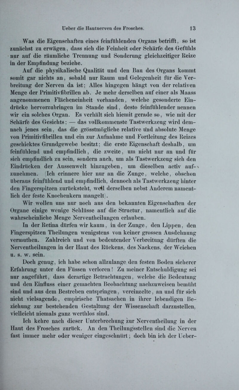 Was die Eigenschaften eines feinfühlenden Organs betrifft, so ist zunächst zu erwägen, dass sich die Feinheit oder Schärfe des Gefühls nur auf die räumliche Trennung und Sonderung gleichzeitiger Reize in der Empfindung beziehe. Auf die physikalische Qualität und den Bau des Organs kommt somit gar nichts an, sobald nur Raum und Gelegenheit für die Ver- breitung der Nerven da ist; Alles hingegen hängt von der relativen Menge der Rrimitivfibrillen ab. Je mehr derselben auf einer als Maass angenommenen Flächeneinheit vorhanden, welche gesonderte Ein- drücke hervorzubringen im Stande sind, desto feinfühlender nennen wir ein solches Organ. Es verhält sich hiemit gerade so, wie mit der Schärfe des Gesichts; — das vollkommenste Tastwerkzeug wird dem- nach jenes sein, das die grösstmögliche relative und absolute Menge von Primitivfibrillen und ein zur Aufnahme und Fortleitung des Reizes geschicktes Grundgewebe besitzt; die erste Eigenschaft deshalb, um feinfühlend und empfindlich, die zweite, um nicht nur an und für sich empfindlich zu sein, sondern auch, um als Tastwerkzeug sich den Eindrücken der Aussenwelt hinzugeben, um dieselben activ auf-> zunehmen. (Ich erinnere hier nur an die Zunge, welche, obschon überaus feinfühlend und empfindlich, dennoch als Tastwerkzeug hinter den Fingerspitzen zurücksteht, we41 derselben nebst Anderem nament- lich der feste Knochenkern mangelt). Wir wollen uns nur noch aus den bekannten Eigenschaften der Organe einige wenige Schlüsse auf die Structur, namentlich auf die wahrscheinliche Menge Nerventheilungen erlauben. In der Retina dürfen wir kaum, in der Zunge, den Lippen, den Fingerspitzen Theilungen wenigstens von keiner grossen Ausdehnung vermuthen. Zahlreich und von bedeutender Verbreitung dürften die Nerventheilungen in der Haut des Rückens, des Nackens, der Weichen u. s. w. sein. Doch genug, ich habe schon allzulange den festen Boden sicherer Erfahrung unter den Füssen verloren! Zu meiner Entschuldigung sei nur angeführt, dass derartige Betrachtungen, welche die Bedeutung und den Einfluss einer gemachten Beobachtung nachzuweisen bemüht sind und aus dem Bestreben entspringen, vereinzelte, an und für sich nicht vielsagende, empirische Thatsachen in ihrer lebendigen Be- ziehung zur bestehenden Gestaltung der Wissenschaft darzustellen, vielleicht niemals ganz werthlos sind. Ich kehre nach dieser Unterbrechung zur Nerventheilung in der Haut des Frosches zurück. An den Theilungsstellen sind die Nerven fast immer mehr oder weniger eingeschnürt; doch bin ich der Ueber-
