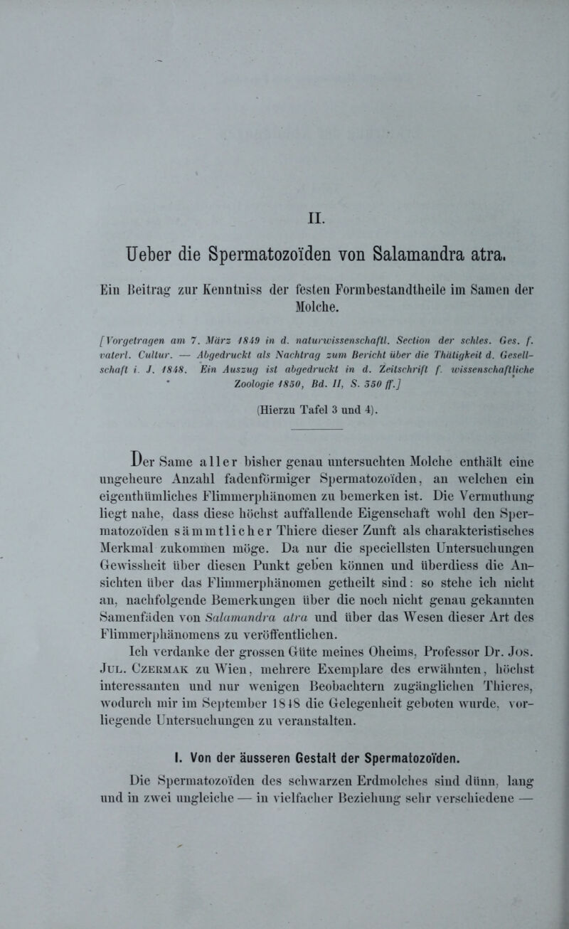II. Ueber die Spermatozo'iden von Salamandra atra. Ein Beitrag zur Keimtniss der festen Formbestandtheile im Samen der Molche. [Vorgetragen am 7. März 1849 in d. naturwissenschaftl. Section der schles. Ges. f. vaterl. Cultur. — Abgedruckt als Nachtrag zum Bericht über die Thätigkeit d. Gesell- schaft i. J. 1848. Ein Auszug ist abgedruckt in d. Zeitschrift f. wissenschaftliche Zoologie 1850, Bd. II, S. 350 ff.] (Hierzu Tafel 3 und 4). Der Same aller bisher genau untersuchten Molche enthält eine ungeheure Anzahl fadenförmiger Spermatozoiden, an welchen ein eigenthümliches Flimmerphänomen zu bemerken ist. Die Vermuthung liegt nahe, dass diese höchst auffallende Eigenschaft wohl den Sper- matozo'iden sämmtlicher Thiere dieser Zunft als charakteristisches Merkmal zukommen möge. Da nur die speciellsten Untersuchungen Gewissheit über diesen Punkt geben können und überdiess die An- sichten über das Flimmerphänomen getheilt sind: so stehe ich nicht an, nachfolgende Bemerkungen über die noch nicht genau gekannten Samenfäden von Salamandra atra und über das Wesen dieser Art des Flimmerphänomens zu veröffentlichen. Ich verdanke der grossen Güte meines Oheims, Professor Dr. Jos. Jul. Czebmak zu Wien, mehrere Exemplare des erwähnten, höchst interessanten und nur wenigen Beobachtern zugänglichen Thieres, wodurch mir im September 1818 die Gelegenheit geboten wurde, vor- liegende Untersuchungen zu veranstalten. I. Von der äusseren Gestalt der SpermatozoVden. Die Spermatozoiden des schwarzen Erdmolches sind dünn, lang und in zwei ungleiche — in vielfacher Beziehung sehr verschiedene —