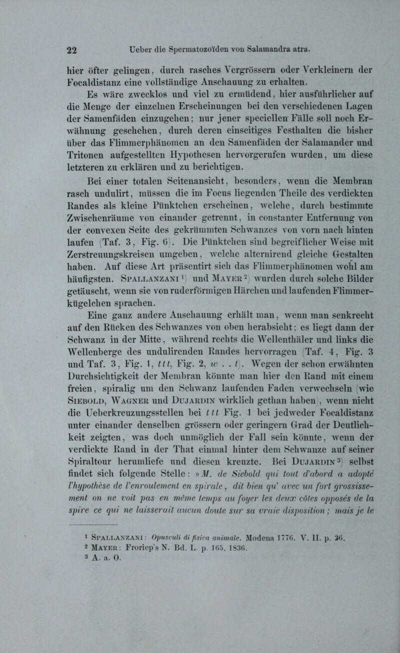 hier öfter gelingen, durch rasches Vergrössera oder Verkleinern der Focaldistanz eine vollständige Anschauung zu erhalten. Es wäre zwecklos und viel zu ermüdend, hier ausführlicher auf die Menge der einzelnen Erscheinungen bei den verschiedenen Lagen der Samenfäden einzugehen: nur jener speciellen Fälle soll noch Er- wähnung geschehen, durch deren einseitiges Festhalten die bisher über das Flimmerphänomen an den Samenfäden der Salamander und Tritonen aufgestellten Hypothesen hervorgerufen wurden, um diese letzteren zu erklären und zu berichtigen. Bei einer totalen Seitenansicht, besonders, wenn die Membran rasch undulirt, müssen die im Focus liegenden Theile des verdickten Randes als kleine Pünktchen erscheinen, welche, durch bestimmte Zwischenräume von einander getrennt, in constanter Entfernung von der convexen Seite des gekrümmten Schwanzes von vorn nach hinten laufen (Taf. 3, Fig. 6 . Die Pünktchen sind begreiflicher Weise mit Zerstreuungskreisen umgeben, welche alternirend gleiche Gestalten haben. Auf diese Art präsentirt sich das Flimmerphänomen wohl am häufigsten. Spallanzani1 2 und Mayer 2 wurden durch solche Bilder getäuscht, wenn sie von ruderförmigen Härchen und laufenden Flimmer- kügelchen sprachen. Eine ganz andere Anschauung erhält man, wenn man senkrecht auf den Rücken des Schwanzes von oben herabsieht: es liegt dann der Schwanz in der Mitte, während rechts die Wellenthäler und links die Wellenberge des undulirenden Randes hervorragen Taf. 4, Fig. 3 und Taf. 3, Fig. 1, ttt, Fig. 2, io . . t . Wegen der schon erwähnten Durchsichtigkeit der Membran könnte man hier den Rand mit einem freien, spiralig um den Schwanz laufenden Faden verwechseln wie Siebold, Wagner und Dujardin wirklich gethan haben , wenn nicht die Ueberkreuzungsstellen bei ttt Fig. 1 bei jedweder Focaldistanz unter einander denselben grossem oder geringem Grad der Deutlich- keit zeigten, was doch unmöglich der Fall sein könnte, wenn der verdickte Rand in der That einmal hinter dem Schwänze auf seiner Spiraltour herumliefe und diesen kreuzte. Bei Dujardin3 selbst findet sich folgende Stelle: »M. de Siebold qui tont (Tabord a adopte Vhypothese de Venvoulement en spirale, dit bien qu’ avec an fort grossisse- ment on ne voit pas en meme temps au foyer les deux cötes opposes de la spire ce qui ne laisserait aucun doute sur sa vraie disposition; mais je le 1 Spallanzani: Opuscnli di psica animale. Modena 1776. V. II. p. 26. 2 Mayer: Froriep’s N. Bd. L p. 165. 1836. 3 A. a. 0.