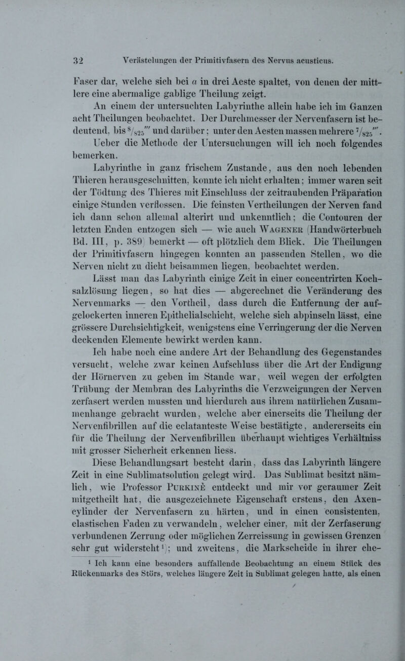 Faser dar, welche sich bei a in drei Aeste spaltet, von denen der mitt- lere eine abermalige gablige Theilung zeigt. An einem der untersuchten Labyrinthe allein habe ich im Ganzen acht Theilungen beobachtet. Der Durchmesser der Nervenfasern ist be- deutend, bis 8/s2d' und darüber; unter den Aesten massen mehrere 7/825\ Ueber die Methode der Untersuchungen will ich noch folgendes bemerken. Labyrinthe in ganz frischem Zustande, aus den noch lebenden Thieren herausgeschnitten, konnte ich nicht erhalten: immer waren seit der Tödtung des Thieres mit Einschluss der zeitraubenden Präpafation einige Stunden verflossen. Die feinsten Vertheilungen der Nerven fand ich dann schon allemal alterirt und unkenntlich; die Contouren der letzten Enden entzogen sich — wie auch Wagener (Handwörterbuch Bd. III, p. 389 bemerkt — oft plötzlich dem Blick. Die Theilungen der Primitivfasern hingegen konnten an passenden Stellen, wo die Nerven nicht zu dicht beisammen liegen, beobachtet werden. Lässt man das Labyrinth einige Zeit in einer concentrirten Koch- salzlösung liegen, so hat dies — abgerechnet die Veränderung des Nervenmarks — den Vortheil, dass durch die Entfernung der auf- gelockerten inneren Epithelialschicht, welche sich abpinseln lässt, eine grössere Durchsichtigkeit, wenigstens eine Verringerung der die Nerven deckenden Elemente bewirkt werden kann. Ich habe noch eine andere Art der Behandlung des Gegenstandes versucht, welche zwar keinen Aufschluss über die Art der Endigung der Hömerven zu geben im Stande war, weil wegen der erfolgten Trübung der Membran des Labyrinths die Verzweigungen der Nerven zerfasert werden mussten und hierdurch aus ihrem natürlichen Zusam- menhänge gebracht wurden, welche aber einerseits die Theilung der Nervenfibrillen auf die eclatanteste Weise bestätigte, andererseits ein für die Theilung der Nervenfibrillen überhaupt wichtiges Verhältniss mit grosser Sicherheit erkennen liess. Diese Behandlungsart besteht darin, dass das Labyrinth längere Zeit in eine Sublimatsolution gelegt wird- Das Sublimat besitzt näm- lich, wie Professor Purkine entdeckt und mir vor geraumer Zeit mitgetkeilt hat, die ausgezeichnete Eigenschaft erstens, den Axen- cylinder der Nervenfasern zu härten, und in einen consistenten, elastischen Faden zu verwandeln, welcher einer, mit der Zerfaserung verbundenen Zerrung oder möglichen Zerreissung in gewissen Grenzen sehr gut widersteht1); und zweitens, die Markscheide in ihrer che- 1 Ich kann eine besonders auffallende Beobachtung an einem Stück des Rückenmarks des Störs, welches längere Zeit in Sublimat gelegen hatte, als einen