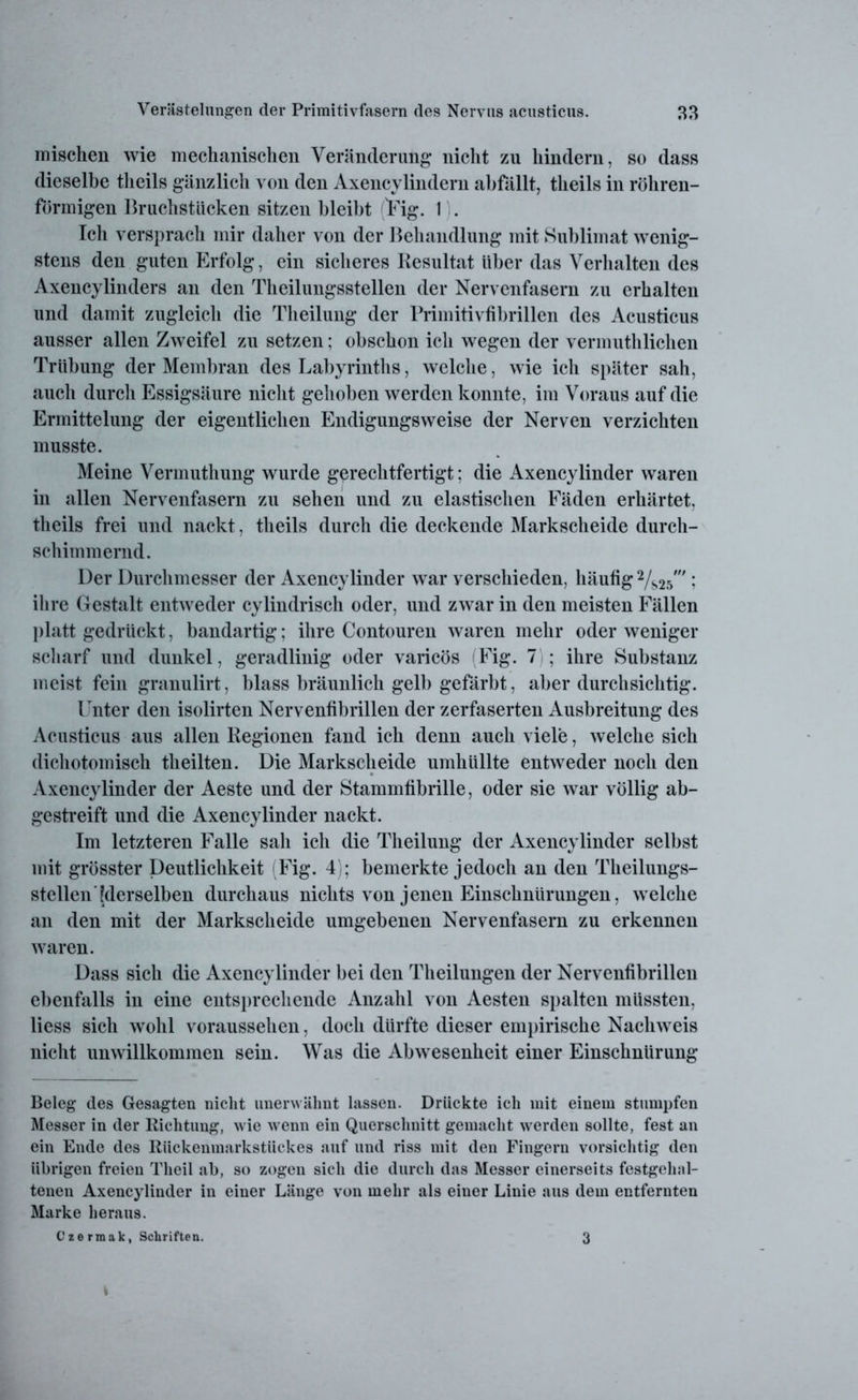 mischen wie mechanischen Veränderung nicht zu hindern, so dass dieselbe tlieils gänzlich von den Axencvlindern abfällt, theils in röhren- förmigen Bruchstücken sitzen bleibt Fig. I . Ich versprach mir daher von der Behandlung mit Sublimat wenig- stens den guten Erfolg, ein sicheres Resultat über das Verhalten des Axencylinders an den Theilungsstellen der Nervenfasern zu erhalten und damit zugleich die Theilung der Primitivfibrillen des Acusticus ausser allen Zweifel zu setzen; obschon ich wegen der vermuthlichen Trübung der Membran des Labyrinths, welche, wie ich später sah, auch durch Essigsäure nicht gehoben werden konnte, im Voraus auf die Ermittelung der eigentlichen Endigungsweise der Nerven verzichten musste. Meine Vermuthung wurde gerechtfertigt; die Axencylinder waren in allen Nervenfasern zu sehen und zu elastischen Fäden erhärtet, theils frei und nackt, theils durch die deckende Markscheide durch- schimmernd. Der Durchmesser der Axencylinder war verschieden, häutig 2/s2s' ; ihre Gestalt entweder cylindrisch oder, und zwar in den meisten Fällen platt gedrückt, bandartig; ihre Contouren waren mehr oder weniger scharf und dunkel, geradlinig oder varicös (Fig. 7 ; ihre Substanz meist fein granulirt, blass bräunlich gelb gefärbt, aber durchsichtig. Unter den isolirten Nervenfibrillen der zerfaserten Ausbreitung des Acusticus aus allen Regionen fand ich denn auch viele, welche sich dichotomisch theilten. Die Markscheide umhüllte entweder noch den Axencylinder der Aeste und der Stammfibrille, oder sie war völlig ab- gestreift und die Axencylinder nackt. Im letzteren Falle sah ich die Theilung der Axencylinder selbst mit grösster Deutlichkeit (Fig. 4); bemerkte jedoch an den Theilungs- stellen [derselben durchaus nichts von jenen Einschnürungen, welche an den mit der Markscheide umgebenen Nervenfasern zu erkennen waren. Dass sich die Axencylinder bei den Theilungen der Nervenfibrillen ebenfalls in eine entsprechende Anzahl von Aesten spalten müssten, liess sich wohl voraussehen, doch dürfte dieser empirische Nachweis nicht unwillkommen sein. Was die Abwesenheit einer Einschnürung Beleg des Gesagten nicht unerwähnt lassen. Drückte ich mit einem stumpfen Messer in der Richtung, wie wenn ein Querschnitt gemacht werden sollte, fest an ein Ende des Rückenmarkstückes auf und riss mit den Fingern vorsichtig den übrigen freien Theil ab, so zogen sich die durch das Messer einerseits festgehal- tenen Axencylinder in einer Länge von mehr als einer Linie aus dem entfernten Marke heraus. Czermak, Schriften. 3