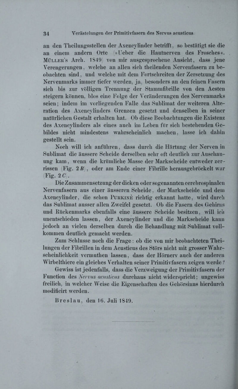 an den Tkeilungsstellen der Axencylinder betrifft. so bestätigt sie die an einem andern Orte (»Ueber die Hautnerven des Frosches«. Müllers Arch. 1849 von mir ausgesprochene Ansicht, dass jene Verengerungen, welche an allen sich theilenden Nervenfasern zu be- obachten sind, und welche mit dem Fortschreiten der Zersetzung des Nervenmarks immer tiefer werden, ja, besonders an den feinen Fasern sich bis zur völligen Trennung der Stammfibrille von den Aesten steigern können, blos eine Folge der Veränderungen des Nervenmarks seien; indem im vorliegenden Falle das Sublimat der weiteren Alte- ration des Axencylinders Grenzen gesetzt und denselben in seiner natürlichen Gestalt erhalten hat. Ob diese Beobachtungen die Existenz des Axencylinders als eines auch im Leben für sich bestehenden Ge- bildes nicht mindestens wahrscheinlich machen, lasse ich dahin gestellt sein. Noch will ich anführen, dass durch die Härtung der Nerven in Sublimat die äussere Scheide derselben sehr oft deutlich zur Anschau- ung kam, wenn die krümlicke Masse der Markscheide entweder zer- rissen (Fig. 2 B), oder am Ende einer Fibrille herausgebröckelt war (Fig. 2 C . Die Zusammensetzung der dicken oder sogenannten cerebrospinalen Nervenfasern aus einer äusseren Scheide, der Markscheide und dem Axencylinder, die schon Purkine richtig erkannt hatte, wird durch das Sublimat ausser allen Zweifel gesetzt. Ob die Fasern des Gehirns und Rückenmarks ebenfalls eine äussere Scheide besitzen, will ich unentschieden lassen, der Axency linder und die Markscheide kann jedoch an vielen derselben durch die Behandlung mit Sublimat voll- kommen deutlich gemacht werden. Zum Schlüsse noch die Frage: ob die von mir beobachteten Tliei- lungen der Fibrillen in dem Acusticus des Störs nicht mit grosser Wahr- scheinlichkeit vermuthen lassen, dass der Hörnerv auch der anderen Wirbeltliiere ein gleiches Verhalten seiner Primitivfasern zeigen werde ? Gewiss ist jedenfalls, dass die Verzweigung der Primitivfasern der Function des Nervus acusticus durchaus nicht widerspricht; ungewiss freilich, in welcher Weise die Eigenschaften des Gehörsinns hierdurch modificirt werden. Breslau, den 16. Juli 1849.