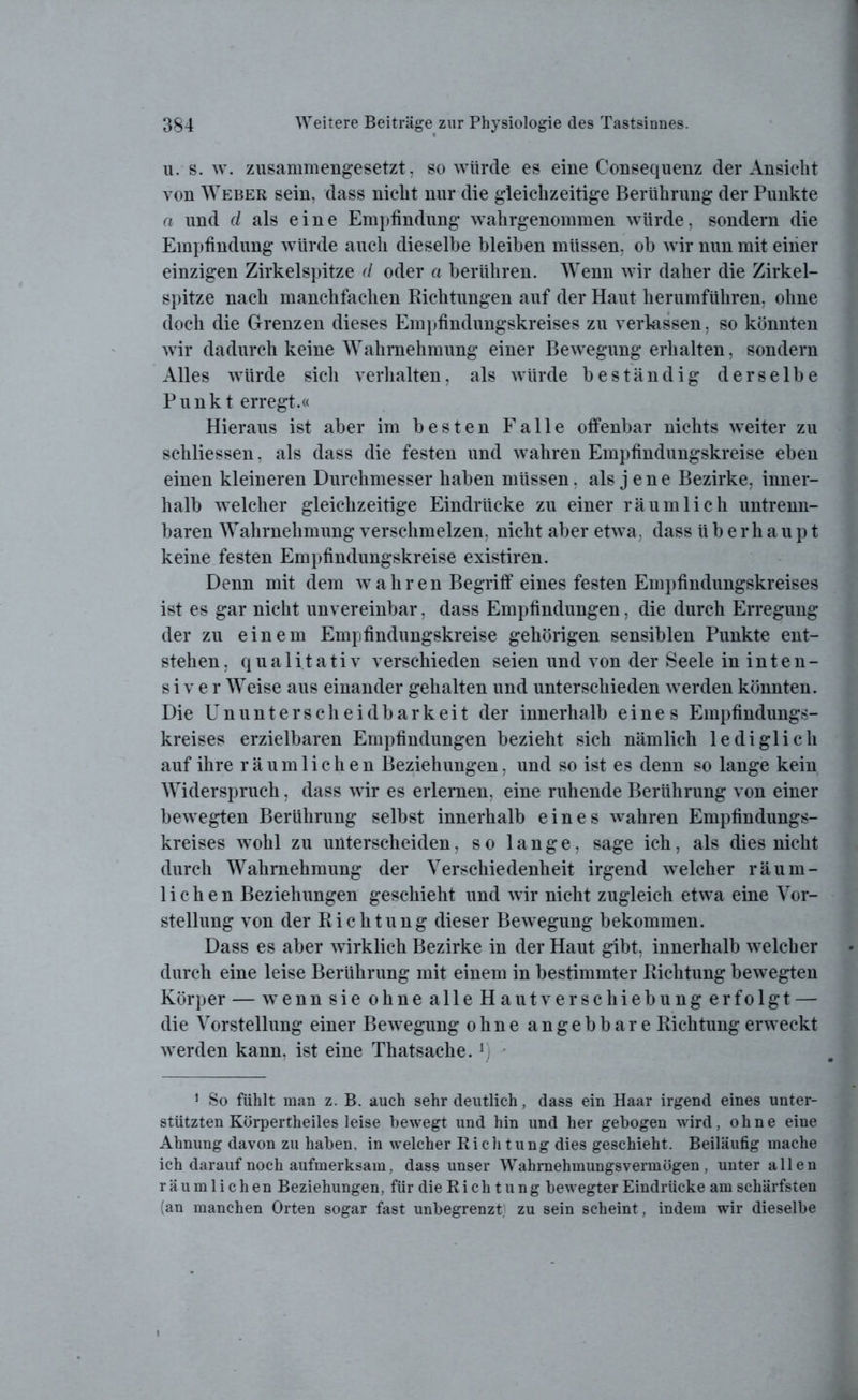u. s. w. zusammengesetzt, so würde es eine Consequenz der Ansicht von Weber sein, dass nicht nur die gleichzeitige Berührung der Punkte a und d als eine Empfindung wahrgenommen würde, sondern die Empfindung würde auch dieselbe bleiben müssen, ob wir nun mit einer einzigen Zirkelspitze d oder a berühren. Wenn wir daher die Zirkel- spitze nach manchfachen Richtungen auf der Haut herumführen, ohne doch die Grenzen dieses Empfindungskreises zu verlassen, so könnten wir dadurch keine Wahrnehmung einer Bewegung erhalten, sondern Alles würde sich verhalten, als würde beständig derselbe Punkt erregt.« Hieraus ist aber im besten Falle offenbar nichts weiter zu schliessen, als dass die festen und wahren Empfindungskreise eben einen kleineren Durchmesser haben müssen, als jene Bezirke, inner- halb welcher gleichzeitige Eindrücke zu einer räumlich untrenn- baren Wahrnehmung verschmelzen, nicht aber etwa, dass überhaupt keine festen Empfindungskreise existiren. Denn mit dem wahren Begriff eines festen Empfindungskreises ist es gar nicht unvereinbar, dass Empfindungen, die durch Erregung der zu einem Empfindungskreise gehörigen sensiblen Punkte ent- stehen , qualitativ verschieden seien und von der Seele in inten- siver Weise aus einander gehalten und unterschieden werden könnten. Die ETnUnterscheidbarkeit der innerhalb eines Empfindungs- kreises erzielbaren Empfindungen bezieht sich nämlich lediglich auf ihre räumlichen Beziehungen, und so ist es denn so lange kein Widerspruch, dass wir es erlernen, eine ruhende Berührung von einer bewegten Berührung selbst innerhalb eines wahren Empfindungs- kreises wohl zu unterscheiden, so lange, sage ich, als dies nicht durch Wahrnehmung der Verschiedenheit irgend welcher räum- lichen Beziehungen geschieht und wir nicht zugleich etwa eine Vor- stellung von der Richtung dieser Bewegung bekommen. Dass es aber wirklich Bezirke in der Haut gibt, innerhalb welcher durch eine leise Berührung mit einem in bestimmter Richtung bewegten Körper — wenn sie ohne alle Hautverschiebung erfolgt — die Vorstellung einer Bewegung ohne angebbare Richtung erweckt werden kann, ist eine Thatsache. rj 1 So fühlt man z. B. auch sehr deutlich, dass ein Haar irgend eines unter- stützten Körpertheiles leise bewegt und hin und her gebogen wird, ohne eine Ahnung davon zu haben, in welcher Richtung dies geschieht. Beiläufig mache ich darauf noch aufmerksam, dass unser Wahrnehmungsvermögen , unter allen räumlichen Beziehungen, für die R i c h t u n g bewegter Eindrücke am schärfsten (an manchen Orten sogar fast unbegrenzt} zu sein scheint, indem wir dieselbe