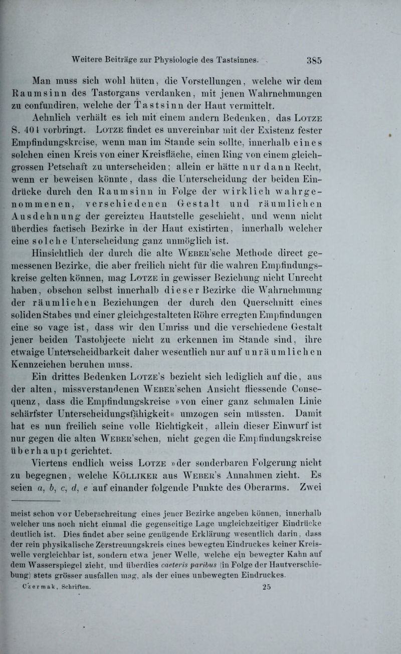 Man muss sich wohl hüten, die Vorstellungen, welche wir dem Raum sinn des Tastorgans verdanken, mit jenen Wahrnehmungen zu confundiren, welche der Tastsinn der Haut vermittelt. Aehnlich verhält es ich mit einem andern Bedenken, das Lotze S. 401 vorbringt. Lotze findet es unvereinbar mit der Existenz fester Empfindungskreise, wenn man im Stande sein sollte, innerhalb eines solchen einen Kreis von einer Kreisfläche, einen Ring von einem gleich- grossen Petschaft zu unterscheiden: allein er hätte nur dann Recht, wenn er beweisen könnte, dass die Unterscheidung der beiden Ein- drücke durch den Raum sinn in Folge der wirklich wahr ge- nommenen, verschiedenen Gestalt und räumlichen Ausdehnung der gereizten Hautstelle geschieht, und wenn nicht überdies factisch Bezirke in der Haut existirten, innerhalb welcher eine solche Unterscheidung ganz unmöglich ist. Hinsichtlich der durch die alte WEBEß’sche Methode direct ge- messenen Bezirke, die aber freilich nicht für die wahren Empfindungs- kreise gelten können, mag Lotze in gewisser Beziehung nicht Unrecht haben, ob schon selbst innerhalb dieser Bezirke die Wahrnehmung der räumlichen Beziehungen der durch den Querschnitt eines soliden Stabes und einer gleichgestalteten Röhre erregten Empfindungen eine so vage ist, dass wir den Umriss und die verschiedene Gestalt jener beiden Tastobjecte nicht zu erkennen im Stande sind, ihre etwaige Unterscheidbarkeit daher wesentlich nur auf unräumlichen Kennzeichen beruhen muss. Ein drittes Bedenken Lotze’s bezieht sich lediglich auf die, aus der alten, missverstandenen WEBEß’schen Ansicht fliessende Conse- quenz, dass die Empfindungskreise »von einer ganz schmalen Linie schärfster Unterscheidungsfähigkeit« umzogen sein müssten. Damit hat es nun freilich seine volle Richtigkeit, allein dieser Einwurf ist nur gegen die alten WEBEß’schen, nicht gegen die Empfindungskreise überhaupt gerichtet. Viertens endlich weiss Lotze »der sonderbaren Folgerung nicht zu begegnen, welche Kölliker aus Weber’s Annahmen zieht. Es seien a, 6, c, d, e auf einander folgende Punkte des Oberarms. Zwei meist schon vor Ueberschreitung eines jener Bezirke angeben können, innerhalb welcher uns noch nicht einmal die gegenseitige Lage ungleichzeitiger Eindrücke deutlich ist. Dies findet aber seine genügende Erklärung wesentlich darin, dass der rein physikalische Zerstreuungskreis eines bewegten Eindruckes keiner Kreis- welle vergleichbar ist, sondern etwa jener Welle, welche ein bewegter Kahn auf dem Wasserspiegel zieht, und überdies caeteris paribus (in Folge der Hautverschie- bung) stets grösser ausfallen mag, als der eines unbewegten Eindruckes. Czermak, Schriften. 25