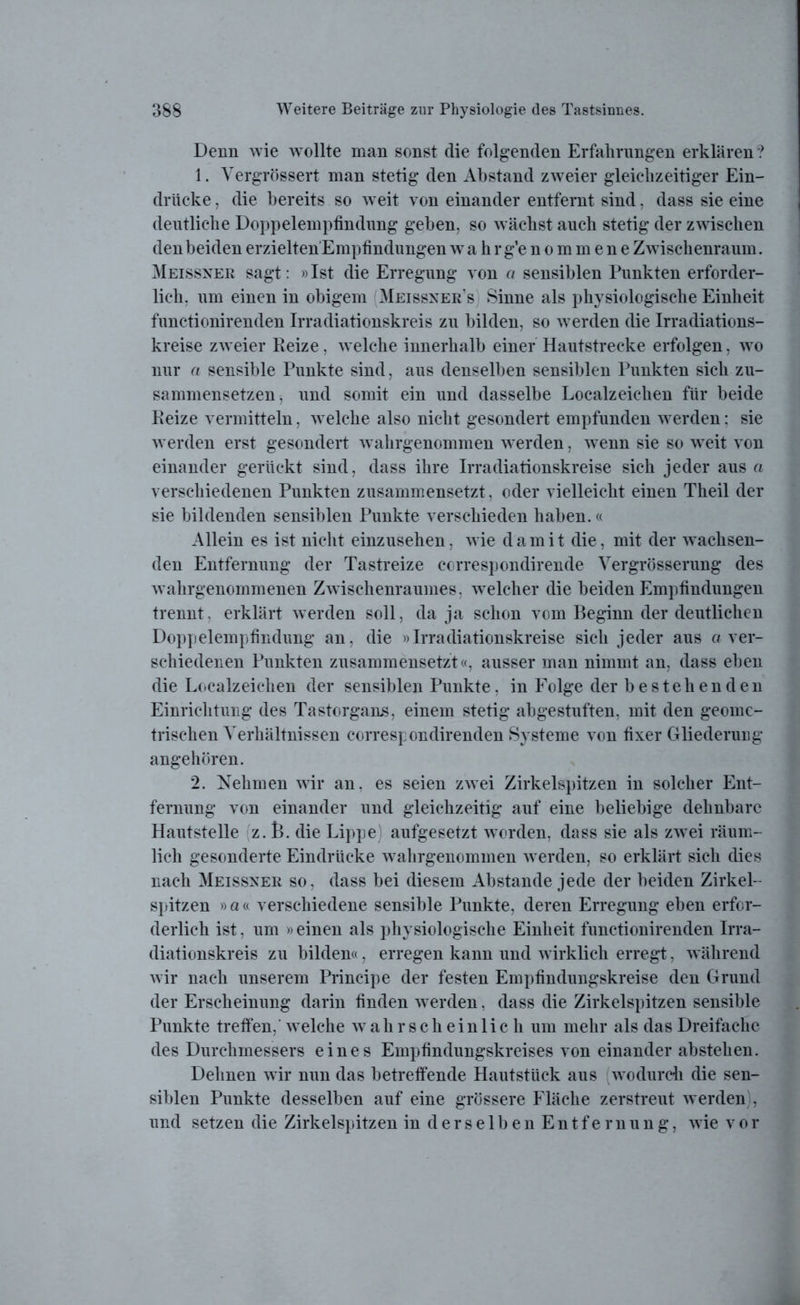 Denn Avie wollte man sonst die folgenden Erfahrungen erklären ? 1. Vergrössert man stetig den Abstand zweier gleichzeitiger Ein- drücke , die bereits so weit von einander entfernt sind, dass sie eine deutliche Doppelempfindung geben, so wächst auch stetig der zwischen den beiden erzielten'Empfindungen wahrg’enommene Zwischenraum. Meissner sagt: »Ist die Erregung von a sensiblen Punkten erforder- lich, um einen in obigem Meissner s Sinne als physiologische Einheit functionirenden Irradiationskreis zu bilden, so werden die Irradiations- kreise zweier Reize, welche innerhalb einer Hautstrecke erfolgen, wo nur a sensible Punkte sind, aus denselben sensiblen Punkten sich zu- sammensetzen, und somit ein und dasselbe Localzeichen für beide Reize vermitteln, welche also nicht gesondert empfunden werden: sie werden erst gesondert wahrgenommen werden, wenn sie so weit von einander gerückt sind, dass ihre Irradiationskreise sich jeder aus a verschiedenen Punkten zusammensetzt, oder vielleicht einen Theil der sie bildenden sensiblen Punkte verschieden haben.« Allein es ist nicht einzusehen, wie damit die, mit der wachsen- den Entfernung der Tastreize correspondirende Vergrösserung des wahrgenommenen Zwischenraumes, welcher die beiden Empfindungen trennt, erklärt werden soll, da ja schon vom Beginn der deutlichen Doppelempfindung an, die »Irradiationskreise sich jeder aus a ver- schiedenen Punkten zusammensetzt«, ausser man nimmt an, dass eben die Localzeichen der sensiblen Punkte, in Folge der bestehenden Einrichtung des Tastorgans, einem stetig abgestuften, mit den geome- trischen Verhältnissen correspondirenden Systeme von fixer Gliederung angehören. 2. Nehmen wir an. es seien zwei Zirkelspitzen in solcher Ent- fernung von einander und gleichzeitig auf eine beliebige dehnbare Hautstelle z. t>. die Lippe) aufgesetzt worden, dass sie als zwei räum- lich gesonderte Eindrücke wahrgenommen werden, so erklärt sich dies nach Meissner so, dass bei diesem Abstande jede der beiden Zirkel- spitzen »a« verschiedene sensible Punkte, deren Erregung eben erfor- derlich ist, um » einen als physiologische Einheit functionirenden Irra- diationskreis zu bilden«, erregen kann und wirklich erregt, während wir nach unserem Principe der festen Empfindungskreise den Grund der Erscheinung darin finden werden, dass die Zirkelspitzen sensible Punkte treffen,’ welche wahrscheinlich um mehr als das Dreifache des Durchmessers eines Empfindungskreises von einander abstehen. Dehnen wir nun das betreffende Hautstück aus wodurch die sen- siblen Punkte desselben auf eine grössere Fläche zerstreut werden , und setzen die Zirkelspitzen in derselben Entfernung, wie vor