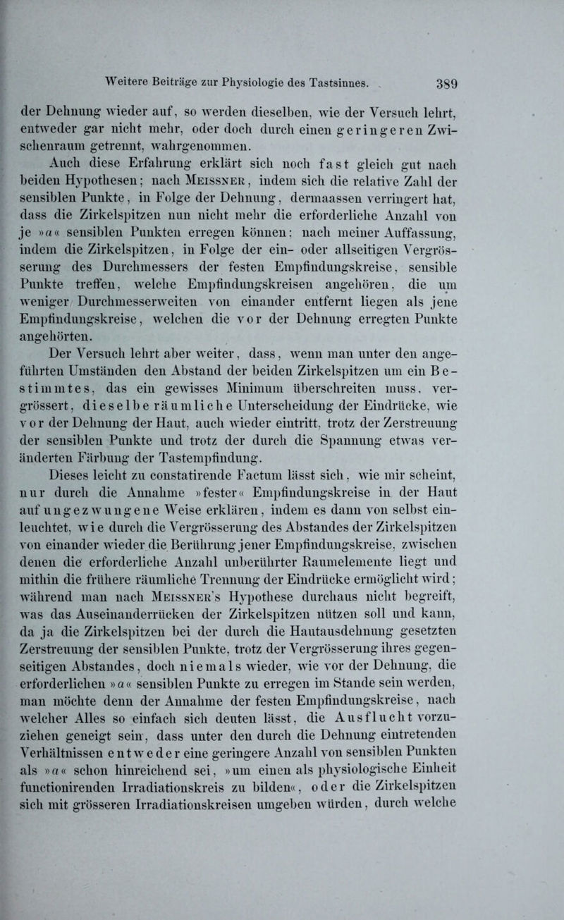 der Dehnung wieder auf, so werden dieselben, wie der Versuch lehrt, entweder gar nicht mehr, oder doch durch einen geringeren Zwi- schenraum getrennt, wahrgenommen. Auch diese Erfahrung erklärt sich noch fast gleich gut nach beiden Hypothesen; nach Meissner , indem sich die relative Zahl der sensiblen Punkte, in Folge der Dehnung, dermaassen verringert hat, dass die Zirkelspitzen nun nicht mehr die erforderliche Anzahl von je »a« sensiblen Punkten erregen können: nach meiner Auffassung, indem die Zirkelspitzen, in Folge der ein- oder allseitigen Vergrös- serung des Durchmessers der festen Empfindungskreise, sensible Punkte treffen, welche Empfindungskreisen angehören, die um weniger Durchmesserweiten von einander entfernt liegen als jene Empfindungskreise, welchen die vor der Dehnung erregten Punkte angehörten. Der Versuch lehrt aber weiter, dass, wenn man unter den ange- führten Umständen den Abstand der beiden Zirkelspitzen um ein Be- stimmtes, das ein gewisses Minimum überschreiten muss, ver- grössert, dieselberäum liehe Unterscheidung der Eindrücke, wie vor der Dehnung der Haut, auch wieder eintritt, trotz der Zerstreuung der sensiblen Punkte und trotz der durch die Spannung etwas ver- änderten Färbung der Tastempfindung. Dieses leicht zu constatirende Factum lässt sich, wie mir scheint, nur durch die Annahme »fester« Empfindungskreise in der Haut auf ungezwungene Weise erklären, indem es dann von selbst ein- leuchtet, wie durch die Vergrösserung des Abstandes der Zirkelspitzen von einander w ieder die Berührung jener Empfindungskreise, zwischen denen die erforderliche Anzahl unberührter Raumelemente liegt und mithin die frühere räumliche Trennung der Eindrücke ermöglicht wird; während man nach Meissner’s Hypothese durchaus nicht begreift, was das Auseinanderrücken der Zirkelspitzen nützen soll und kann, da ja die Zirkelspitzen bei der durch die Hautausdehnung gesetzten Zerstreuung der sensiblen Punkte, trotz der Vergrösserung ihres gegen- seitigen Abstandes, doch niemals wieder, w-ie vor der Dehnung, die erforderlichen »a« sensiblen Punkte zu erregen im Stande sein werden, man möchte denn der Annahme der festen Empfindungskreise, nach welcher Alles so einfach sich deuten lässt, die Ausflucht vorzu- ziehen geneigt sein, dass unter den durch die Dehnung eintretenden Verhältnissen entweder eine geringere Anzahl von sensiblen Punkten als »a« schon hinreichend sei, »um einen als physiologische Einheit functionirenden Irradiationskreis zu bilden«, oder die Zirkelspitzen sich mit grösseren Irradiationskreisen umgeben würden, durch w elche