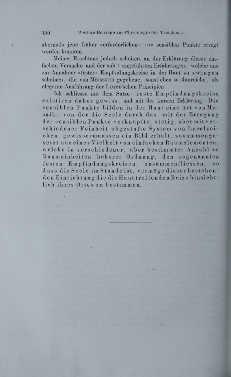 abermals jene früher »erforderlichen« »«« sensiblen Punkte erregt werden könnten. Meines Erachtens jedoch scheitert an der Erklärung dieser ein- fachen Versuche und der sub 1 angeführten Erfahrungen, welche uns zur Annahme »fester« Empfindungskreise in der Haut zu zwingen scheinen, die von Meissner gegebene, sonst eben so sinnreiche, als elegante Ausführung der LoTZE’schen Principien. Ich scliliesse mit dem Satze: feste Empfindungskreise existiren daher gewiss, und mit der kurzen Erklärung: Die sensiblen Punkte bilden in der Haut eine Art von Mo- saik, von der die Seele durch das, mit der Erregung der sensil) len Punkte verknüpfte, stetig, abermitver- schiedener Feinheit abgestufte System von Localzei- chen, gewissermaassen ein Bild erhält, zusammenge- setzt aus eine rVielheitvoneinfachenRa umelementen, welche in verschiedener, aber bestimmter Anzahl zu Raumeinheiten höherer Ordnung, den sogenannten festen Empfindungskreisen, zusammenfliessen, so dass die Seele im Stande ist, vermöge dieser bestehen- den Einrichtung die die Haut treffenden Reize hinsicht- lich ihres Ortes zu bestimmen.