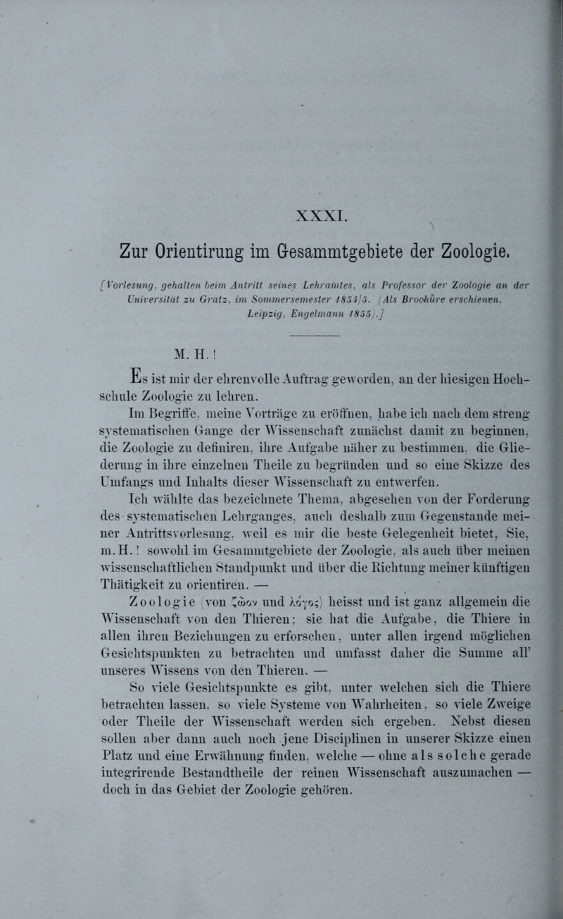XXXI. Zur Orientirung im Gesammtgebiete der Zoologie. [Vorlesung, gehalten beim Antritt seines Lehramtes, als Professor der Zoologie an der Universität zu Gratz, im Sommersemester 1854/5. (Als Brochüre erschienen. Leipzig, Engelmann 1855).] M. H.! Es ist mir der ehrenvolle Auftrag geworden, an der hiesigen Hoch- schule Zoologie zu lehren. Im Begriffe, meine Vorträge zu eröffnen, habe ich nach dem streng systematischen Gange der Wissenschaft zunächst damit zu beginnen, die Zoologie zu definiren, ihre Aufgabe näher zu bestimmen, die Glie- derung in ihre einzelnen Theile zu begründen und so eine Skizze des Umfangs und Inhalts dieser Wissenschaft zu entwerfen. Ich wählte das bezeichnete Thema, abgesehen von der Forderung des systematischen Lehrganges, auch deshalb zum Gegenstände mei- ner Antrittsvorlesung, weil es mir die beste Gelegenheit bietet, Sie, m.H.! sowohl im Gesammtgebiete der Zoologie, als auch über meinen wissenschaftlichen Standpunkt und über die Richtung meiner künftigen Thätigkeit zu orientiren. — Zoologie von llwov und Xoyo;) heisst und ist ganz allgemein die Wissenschaft von den Thieren; sie hat die Aufgabe, die Thiere in allen ihren Beziehungen zu erforschen, unter allen irgend möglichen Gesichtspunkten zu betrachten und umfasst daher die Summe all’ unseres Wissens von den Thieren. — So viele Gesichtspunkte es gibt, unter welchen sich die Thiere betrachten lassen, so viele Systeme von Wahrheiten. so viele Zweige oder Theile der Wissenschaft werden sich ergeben. Nebst diesen sollen aber dann auch noch jene Disciplinen in unserer Skizze einen Platz und eine Erwähnung finden, welche — ohne als solche gerade integrirende Bestandtheile der reinen Wissenschaft auszumachen — doch in das Gebiet der Zoologie gehören.