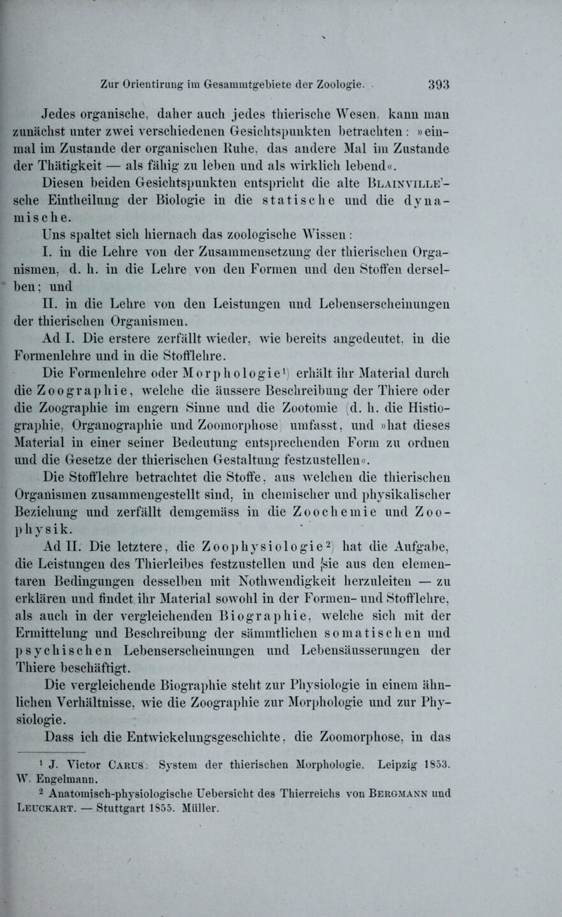 Jedes organische, daher auch jedes thierische Wesen, kann man zunächst unter zwei verschiedenen Gesichtspunkten betrachten : »ein- mal im Zustande der organischen Ruhe, das andere Mal im Zustande der Thätigkeit — als fähig zu leben und als wirklich lebend«. Diesen beiden Gesichtspunkten entspricht die alte Blainville- sche Eintheilung der Biologie in die statische und die dyna- mische. Uns spaltet sich hiernach das zoologische Wissen: I. in die Lehre von der Zusammensetzung der thierischen Orga- nismen, d. h. in die Lehre von den Formen und den Stoffen dersel- ben; und II. in die Lehre von den Leistungen und Lebenserscheinungen der thierischen Organismen. Ad I. Die erstere zerfällt wieder, wie bereits angedeutet, in die Formenlehre und in die Stofflehre. Die Formenlehre oder Morphologie1) erhält ihr Material durch die Zoographie, welche die äussere Beschreibung der Thiere oder die Zoographie im engern Sinne und die Zootomie (d. h. die Histio- graphie, Organographie und Zoomorphose umfasst, und »hat dieses Material in einer seiner Bedeutung entsprechenden Form zu ordnen und die Gesetze der thierischen Gestaltung festzustellen«. Die Stofflehre betrachtet die Stoffe, aus welchen die thierischen Organismen zusammengestellt sind, in chemischer und physikalischer Beziehung und zerfällt demgemäss in die Zoochemie und Zoo- physik. Ad II. Die letztere, die Z o o p h y s i o 1 o g i e2) hat die Aufgabe, die Leistungen des Thierleibes festzustellen und (sie aus den elemen- taren Bedingungen desselben mit Notlnvendigkeit herzuleiten — zu erklären und findet ihr Material sowohl in der Formen-und Stofflehre, als auch in der vergleichenden Biographie, welche sich mit der Ermittelung und Beschreibung der sämmtlichen somatischen und psychischen Lebenserscheinungen und Lebensäusserungen der Thiere beschäftigt. Die vergleichende Biographie steht zur Physiologie in einem ähn- lichen Verhältnisse, wie die Zoographie zur Morphologie und zur Phy- siologie. Dass ich die Entwickelungsgeschichte, die Zoomorphose, in das 1 J. Victor Carus. System der thierischen Morphologie. Leipzig 1853. W. Engelmann. 2 Anatomisch-physiologische Uebersicht des Thierreichs von Bergmann und Leuckart. — Stuttgart 1855. Müller.