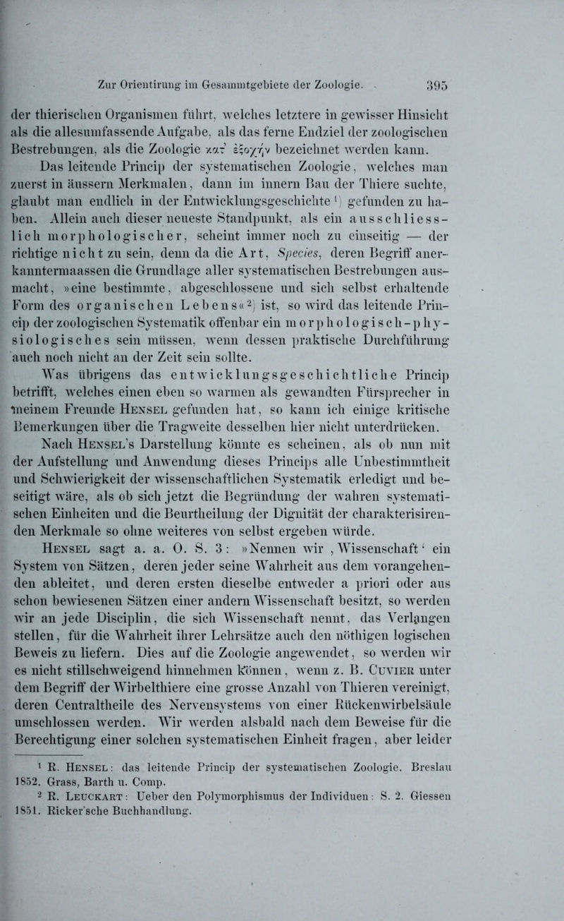 der thierisclien Organismen fuhrt, welches letztere in gewisser Hinsicht als die allesumfassende Aufgabe, als das ferne Endziel der zoologischen Bestrebungen, als die Zoologie xar bezeichnet werden kann. Das leitende Princip der systematischen Zoologie, welches man zuerst in äussern Merkmalen, dann im innern Bau der Thiere suchte, glaubt man endlich in der Entwicklungsgeschichte1 gefunden zu ha- ben. Allein auch dieser neueste Standpunkt, als ein ausschliess- lich morphologischer, scheint immer noch zu einseitig — der richtige nicht zu sein, denn da die Art, Species, deren Begriff aner- kanntermaassen die Grundlage aller systematischen Bestrebungen aus- macht, »eine bestimmte, abgeschlossene und sich selbst erhaltende Form des organischen Lebens«2 *) ist, so wird das leitende Prin- cip der zoologischen Systematik offenbar ein morphologisch-phy- siologisches sein müssen, wenn dessen praktische Durchführung auch noch nicht an der Zeit sein sollte. Was übrigens das entwicklungsgeschichtliche Princip betrifft, welches einen eben so warmen als gewandten Fürsprecher in meinem Freunde Hensel gefunden hat, so kann ich einige kritische Bemerkungen über die Tragweite desselben hier nicht unterdrücken. Nach Hensel’s Darstellung könnte es scheinen, als ob nun mit der Aufstellung und Anwendung dieses Princips alle Unbestimmtheit und Schwierigkeit der wissenschaftlichen Systematik erledigt und be- seitigt wäre, als ob sich jetzt die Begründung der wahren systemati- schen Einheiten und die Beurtheilung der Dignität der charakterisiren- den Merkmale so ohne weiteres von selbst ergeben würde. Hensel sagt a. a. 0. S. 3: »Nennen wir , Wissenschaft4 ein System von Sätzen, deren jeder seine Wahrheit aus dem vorangehen- den ableitet, und deren ersten dieselbe entweder a priori oder aus schon bewiesenen Sätzen einer andern Wissenschaft besitzt, so werden wir an jede Disciplin, die sich Wissenschaft nennt, das Verlangen stellen, für die Wahrheit ihrer Lehrsätze auch den nöthigen logischen Beweis zu liefern. Dies auf die Zoologie angewendet, so werden wir es nicht stillschweigend hinnehmen können, wenn z. B. Cuvier unter dem Begriff der Wirbelthiere eine grosse Anzahl von Thieren vereinigt, deren Centraltheile des Nervensystems von einer Rückenwirbelsäule umschlossen werden. Wir werden alsbald nach dem Beweise für die Berechtigung einer solchen systematischen Einheit fragen, aber leider 1 R. Hensel : das leitende Princip der systematischen Zoologie. Breslau 1852. Grass, Barth u. Comp. 2 R. Leuckart : Ueber den Polymorphismus der Individuen: S. 2. Giessen 1851. Ricker’sche Buchhandlung.