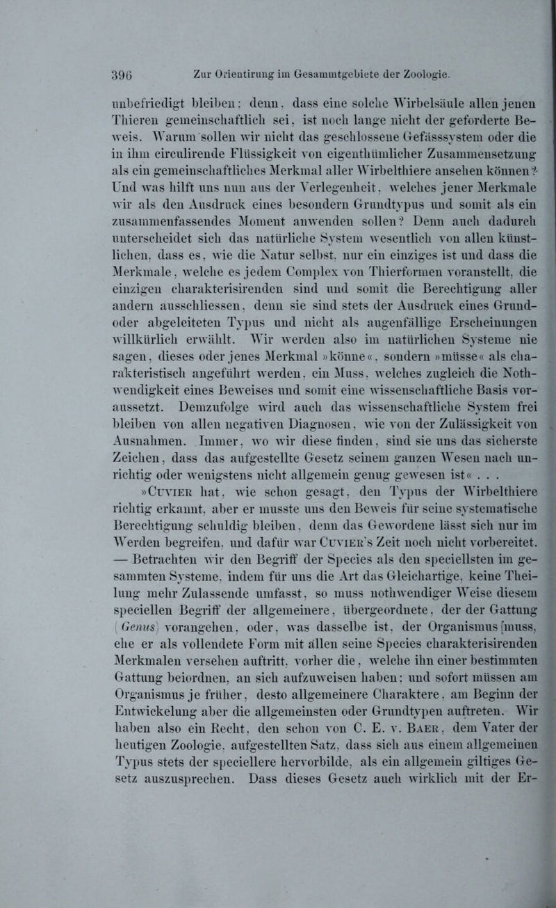 unbefriedigt bleiben: denn, dass eine solche Wirbelsäule allen jenen Thieren gemeinschaftlich sei, ist noch lange nicht der geforderte Be- weis. Warum sollen wir nicht das geschlossene Gefässsystem oder die in ihm circulirende Flüssigkeit von eigentümlicher Zusammensetzung als ein gemeinschaftliches Merkmal aller Wirbelthiere ansehen können '*?- Und was hilft uns nun aus der Verlegenheit, welches jener Merkmale wir als den Ausdruck eines besondern Grundtypus und somit als ein zusammenfassendes Moment anwenden sollen? Denn auch dadurch unterscheidet sich das natürliche System wesentlich von allen künst- lichen. dass es, wie die Natur selbst, nur ein einziges ist und dass die Merkmale, welche es jedem Complex von Thierformen voranstellt, die einzigen charakterisirenden sind und somit die Berechtigung aller andern aussckliessen. denn sie sind stets der Ausdruck eines Grund- oder abgeleiteten Typus und nicht als augenfällige Erscheinungen willkürlich erwählt. Wir werden also im natürlichen Systeme nie sagen, dieses oder jenes Merkmal »könne«, sondern »müsse« als cha- rakteristisch angeführt werden. ein Muss, welches zugleich die Noth- wendigkeit eines Beweises und somit eine wissenschaftliche Basis vor- aussetzt. Demzufolge wird auch das wissenschaftliche System frei bleiben von allen negativen Diagnosen, wie von der Zulässigkeit von Ausnahmen. Immer, wo wir diese finden, sind sie uns das sicherste Zeichen, dass das aufgestellte Gesetz seinem ganzen Wesen nach un- richtig oder wenigstens nicht allgemein genug gewesen ist« . . . »Cuvier hat, wie schon gesagt, den Typus der Wirbelthiere richtig erkannt, aber er musste uns den Beweis für seine systematische Berechtigung schuldig bleiben. denn das Gewordene lässt sich nur im Werden begreifen, und dafür war Cuvier’s Zeit noch nicht vorbereitet. — Betrachten wir den Begriff der Species als den speciellsten im ge- sammten Systeme, indem für uns die Art das Gleichartige, keine Thei- lung mehr Zulassende umfasst, so muss nothwendiger Weise diesem speciellen Begriff der allgemeinere, übergeordnete, der der Gattung Genus) vorangehen, oder, was dasselbe ist, der Organismus [muss, ehe er als vollendete Form mit allen seine Species charakterisirenden Merkmalen versehen auftritt, vorher die, welche ihn einer bestimmten Gattung beiordnen, an sich aufzuweisen haben: und sofort müssen am Organismus je früher, desto allgemeinere Charaktere, am Beginn der Entwickelung aber die allgemeinsten oder Grundtypen auftreten. Wir haben also ein Recht, den schon von C. E. v. Baer, dem Vater der heutigen Zoologie, aufgestellten Satz, dass sich aus einem allgemeinen Typus stets der speciellere hervorbilde, als ein allgemein gütiges Ge- setz auszusprechen. Dass dieses Gesetz auch wirklich mit der Er-