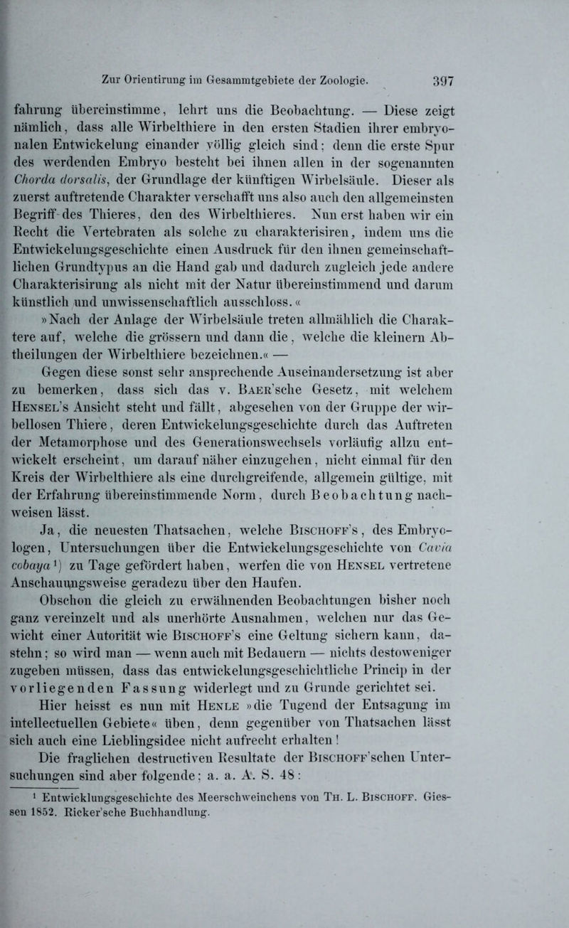 fahrung übereinstimme, lehrt uns die Beobachtung. — Diese zeigt nämlich, dass alle Wirbelthiere in den ersten Stadien ihrer embryo- nalen Entwickelung einander völlig gleich sind: denn die erste Spur des werdenden Embryo besteht bei ihnen allen in der sogenannten Chorda dorsalis, der Grundlage der künftigen Wirbelsäule. Dieser als zuerst auftretende Charakter verschafft uns also auch den allgemeinsten Begriff des Thieres, den des Wirbelthieres. Nun erst haben wir ein Recht die Vertebraten als solche zu charakterisiren, indem uns die Entwickelungsgeschichte einen Ausdruck für den ihnen gemeinschaft- lichen Grundtypus an die Hand gab und dadurch zugleich jede andere Charakterisirung als nicht mit der Natur übereinstimmend und darum künstlich und unwissenschaftlich ausschloss.« »Nach der Anlage der Wirbelsäule treten allmählich die Charak- tere auf, welche die grossem und dann die, welche die kleinern Ab- theilungen der Wirbelthiere bezeichnen.« — Gegen diese sonst sehr ansprechende Auseinandersetzung ist aber zu bemerken, dass sich das v. BAEß’sche Gesetz, mit welchem Hensel’s Ansicht steht und fällt, abgesehen von der Gruppe der wir- bellosen Thiere, deren Entwickelungsgeschichte durch das Auftreten der Metamorphose und des Generationswechsels vorläufig allzu ent- wickelt erscheint, um darauf näher einzugehen, nicht einmal für den Kreis der Wirbelthiere als eine durchgreifende, allgemein gültige, mit der Erfahrung übereinstimmende Norm, durch Beobachtung nach- weisen lässt. Ja, die neuesten Thatsachen, welche Bischoff’s , des Embryo- logen, Untersuchungen über die Entwickelungsgeschichte von Cavia cobaya') zu Tage gefördert haben, werfen die von Hensel vertretene Anschauungsweise geradezu über den Haufen. Obschon die gleich zu erwähnenden Beobachtungen bisher noch ganz vereinzelt und als unerhörte Ausnahmen, welchen nur das Ge- wicht einer Autorität wie Bischoff’s eine Geltung sichern kann, da- stehn ; so wird man — wenn auch mit Bedauern — nichts destoweniger zugeben müssen, dass das entwickelungsgeschichtliche Princip in der vorliegenden Fassung widerlegt und zu Grunde gerichtet sei. Hier heisst es nun mit Henle »die Tugend der Entsagung im intellectuellen Gebiete« üben, denn gegenüber von Thatsachen lässt sich auch eine Lieblingsidee nicht aufrecht erhalten! Die fraglichen destructiven Resultate der BiscHOFF Schen l nter- suchungen sind aber folgende; a. a. A. S. 48: 1 Entwicklungsgeschichte des Meerschweinchens von Th. L. Bischoff. Gies- sen 1852. Ricker’sche Buchhandlung.