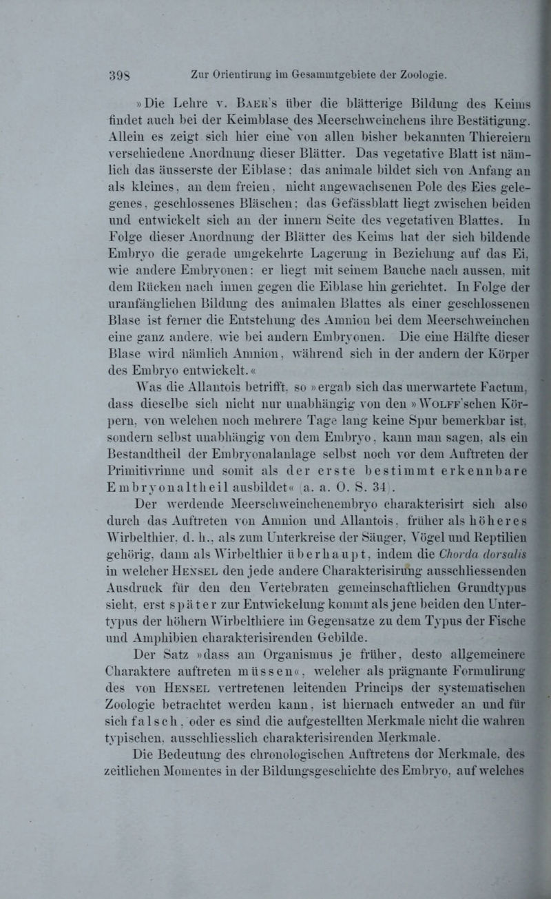 »Die Lehre v. Baers über die blätterige Bildung des Keims findet auch bei der Keimblase des Meerschweinchens ihre Bestätigung. Allein es zeigt sich hier eine von allen bisher bekannten Thiereiern verschiedene Anordnung dieser Blätter. Das vegetative Blatt ist näm- lich das äusserste der Eiblase: das animale bildet sich von Anfang an als kleines. an dem freien. nicht angewachsenen Pole des Eies gele- genes , geschlossenes Bläschen: das Gefässblatt liegt zwischen beiden und entwickelt sich an der innern Seite des vegetativen Blattes. In Folge dieser Anordnung der Blätter des Keims hat der sich bildende Embryo die gerade umgekehrte Lagerung in Beziehung auf das Ei, wie andere Embryonen: er liegt mit seinem Bauche nach aussen, mit dem Kücken nach innen gegen die Eiblase hin gerichtet. In Folge der uranfänglichen Bildung des animalen Blattes als einer geschlossenen Blase ist ferner die Entstehung des Amnion bei dem Meerschweinchen eine ganz andere, wie bei andern Embryonen. Die eine Hälfte dieser Blase wird nämlich Amnion, während sich in der andern der Körper des Embryo entwickelt.« Was die Allantois betrifft, so »ergab sich das unerwartete Factum, dass dieselbe sich nicht nur unabhängig von den »WoLFF'schen Kör- pern, von welchen noch mehrere Tage lang keine Spur bemerkbar ist, sondern selbst unabhängig von dem Embryo, kann man sagen, als ein Bestandtheil der Embryonalanlage selbst noch vor dem Auftreten der Primitivrinne und somit als der erste bestimmt erkennbare Embryonaltheil ausbildet« a. a. 0. S. 34 . Der werdende Meerschweinchenembryo charakterisirt sich also durch das Auftreten von Amnion und Allantois. früher als höheres Wirbelthier, d. h.. als zum Unterkreise der Säuger, Vögel und Reptilien gehörig, dann als Wirbelthier überhaupt, indem die Chorda dorsalis in welcher Hexsel den jede andere Charakterisirung ausschliessenden Ausdruck für den den Vertebraten gemeinschaftlichen Grundtypus sieht, erst später zur Entwickelung kommt als jene beiden den Unter- typus der köliern Wirbelthiere im Gegensätze zu dem Typus der Fische und Amphibien charakterisirenden Gebilde. Der Satz »dass am Organismus je früher, desto allgemeinere Charaktere auftreten müssen«, welcher als prägnante Formulirung des von Hexsel vertretenen leitenden Princips der systematischen Zoologie betrachtet werden kann. ist hiernach entweder an und für sich falsch, oder es sind die aufgestellten Merkmale nicht die wahren typischen, ausschliesslich charakterisirenden Merkmale. Die Bedeutung des chronologischen Auftretens der Merkmale, des zeitlichen Momentes in der Bildungsgeschichte des Embryo, auf welches