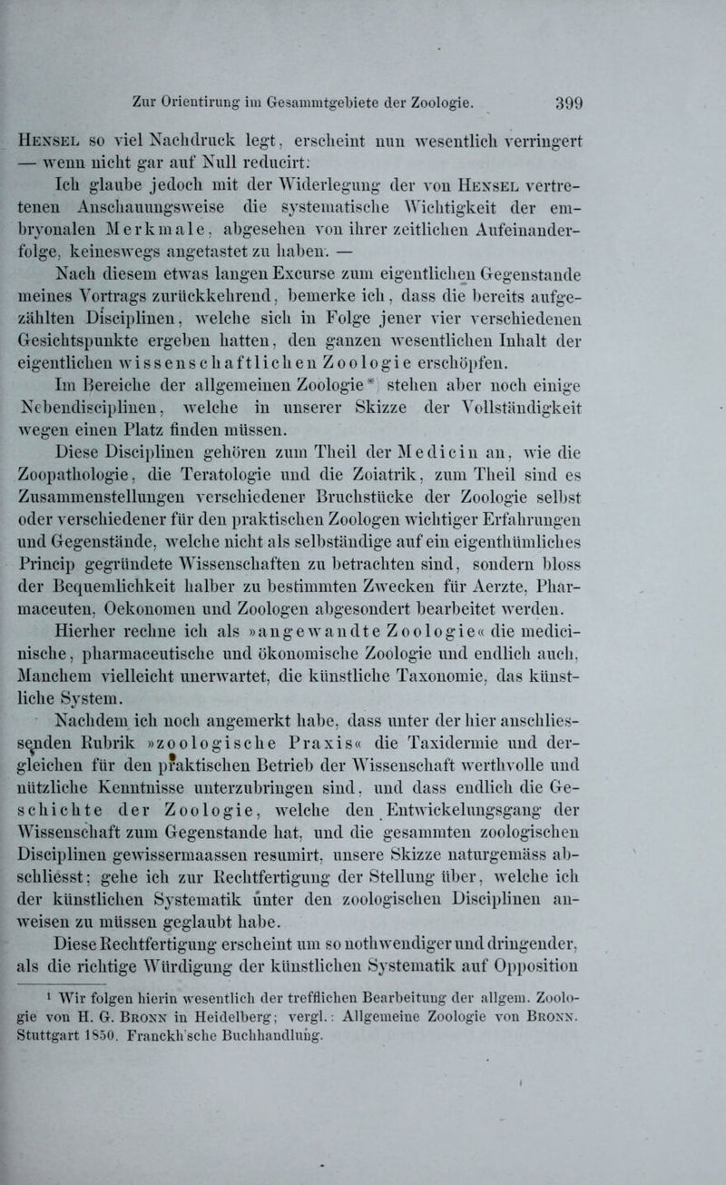 Hexsel so viel Nachdruck legt, erscheint nun wesentlich verringert — wenn nicht gar auf Null reducirt: Ich glaube jedoch mit der Widerlegung der von Hexsel vertre- tenen Anschauungsweise die systematische Wichtigkeit der em- bryonalen Merkmale, abgesehen von ihrer zeitlichen Aufeinander- folge, keineswegs angetastet zu haben. — Nach diesem etwas langen Excurse zum eigentlichen Gegenstände meines Vortrags zurückkehrend, bemerke ich, dass die bereits aufge- zählten Disciplinen, welche sich in Folge jener vier verschiedenen Gesichtspunkte ergeben hatten, den ganzen wesentlichen Inhalt der eigentlichen wissenschaftlichen Zoologie erschöpfen. Im Bereiche der allgemeinen Zoologie stehen aber noch einige Nebendisciplinen, welche in unserer Skizze der Vollständigkeit wegen einen Platz finden müssen. Diese Disciplinen gehören zum Theil der Me di ein an, wie die Zoopathologie, die Teratologie und die Zoiatrik, zum Theil sind es Zusammenstellungen verschiedener Bruchstücke der Zoologie selbst oder verschiedener für den praktischen Zoologen wichtiger Erfahrungen und Gegenstände, welche nicht als selbständige auf ein eigenthümliches Princip gegründete Wissenschaften zu Imtrachten sind, sondern bloss der Bequemlichkeit halber zu bestimmten Zwecken für Aerzte, Phar- maceuten, Oekonomen und Zoologen abgesondert bearbeitet werden. Hierher rechne ich als »an ge wandte Z oologie« die medici- nische, pharmaceutische und ökonomische Zoologie und endlich auch, Manchem vielleicht unerwartet, die künstliche Taxonomie, das künst- liche System. Nachdem ich noch angemerkt habe, dass unter der hier anschlies- senden Rubrik »zoologische Praxis« die Taxidermie und der- gleichen für den praktischen Betrieb der Wissenschaft werthvolle und nützliche Kenntnisse unterzubringen sind, und dass endlich die Ge- schichte der Zoologie, welche den Entwickelungsgang der Wissenschaft zum Gegenstände hat, und die gesammten zoologischen Disciplinen gewissermaassen resumirt, unsere Skizze naturgemäss ab- schliesst; gehe ich zur Rechtfertigung der Stellung über, welche ich der künstlichen Systematik unter den zoologischen Disciplinen an- weisen zu müssen geglaubt habe. Diese Rechtfertigung erscheint um so nothwendiger und dringender, als die richtige Würdigung der künstlichen Systematik auf Opposition 1 Wir folgen hierin wesentlich der trefflichen Bearbeitung der allgem. Zoolo- gie von H. G. Bronn in Heidelberg; vergl.: Allgemeine Zoologie von Bronn. Stuttgart 1850. Franckh'sclie Buchhandlung. i