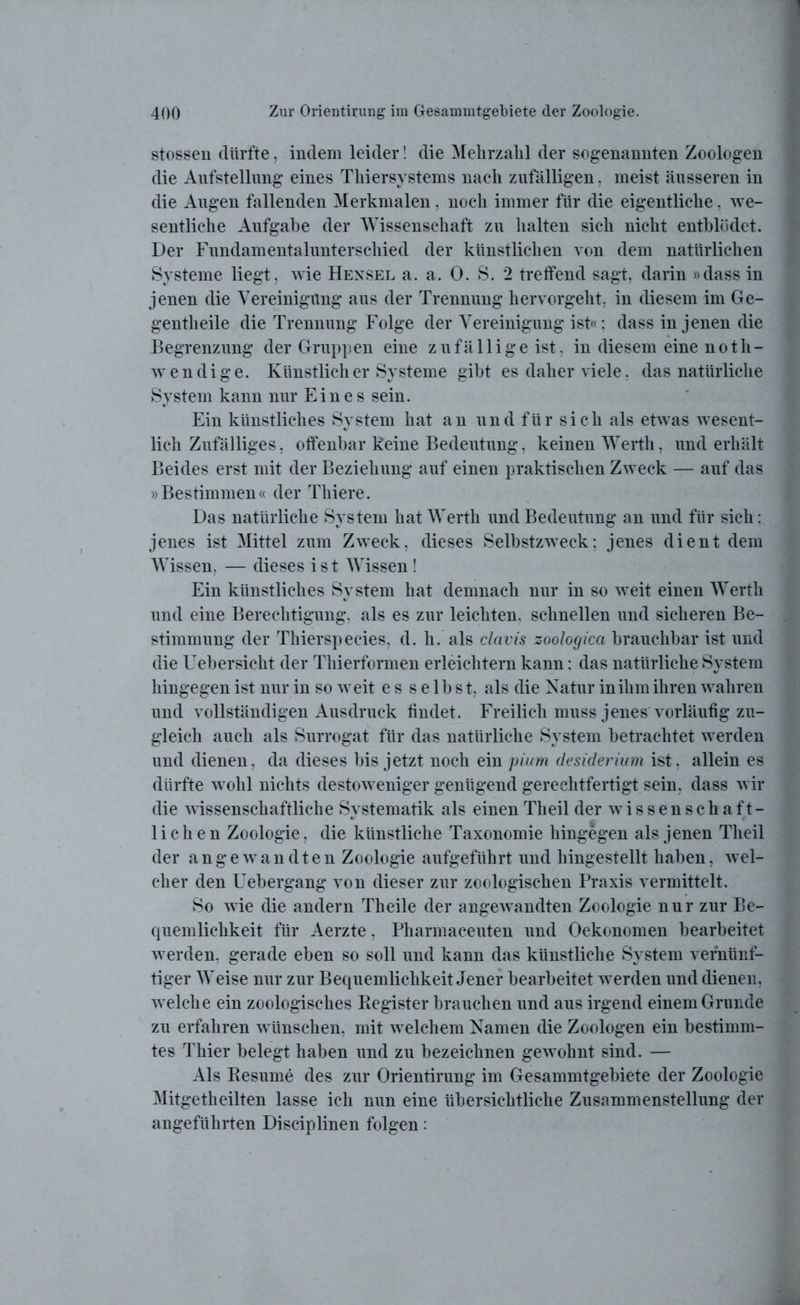 stossen dürfte, indem leider! die Mehrzahl der sogenannten Zoologen die Aufstellung eines Thiersystems nach zufälligen, meist äusseren in die Augen fallenden Merkmalen, noch immer für die eigentliche, we- sentliche Aufgabe der Wissenschaft zu halten sich nicht entblüdet. Der Fundamentalunterschied der künstlichen von dem natürlichen Systeme liegt, wie Hexsel a. a. 0. S. 2 treffend sagt, darin »dass in jenen die Vereinigung aus der Trennung hervorgeht, in diesem im Ge- gentheile die Trennung Folge der Vereinigung ist«; dass in jenen die Begrenzung der Gruppen eine z u fä 11 i g e ist, in diesem eine noth- wendige. Künstlich er Systeme gibt es daher viele, das natürliche System kann nur Eines sein. Ein künstliches System hat an und für sich als etwas wesent- lich Zufälliges, offenbar keine Bedeutung, keinen Werth, und erhält Beides erst mit der Beziehung auf einen praktischen Zweck — auf das »Bestimmen« der Thiere. Das natürliche System hat Werth und Bedeutung an und für sich: jenes ist Mittel zum Zweck, dieses Selbstzweck; jenes dient dem Wissen, — dieses ist Wissen ! Ein künstliches System hat demnach nur in so weit einen Werth und eine Berechtigung, als es zur leichten, schnellen und sicheren Be- stimmung der Thierspecies, d. h. als clavis zoologicci brauchbar ist und die Uebersicht der Thierformen erleichtern kann: das natürliche System hingegen ist nur in so weit es selbst, als die Natur in ihm ihren wahren und vollständigen Ausdruck findet. Freilich muss jenes vorläufig zu- gleich auch als Surrogat für das natürliche System betrachtet werden und dienen, da dieses bis jetzt noch ein pium desiderium ist, allein es dürfte wohl nichts destoweniger genügend gerechtfertigt sein, dass wir die wissenschaftliche Systematik als einen Theil der wissenschaft- lichen Zoologie, die künstliche Taxonomie hingegen als jenen Theil der angewandten Zoologie aufgeführt und hingestellt haben, wel- cher den Uebergang von dieser zur zoologischen Praxis vermittelt. So wie die andern Theile der angewandten Zoologie nur zur Be- quemlichkeit für Aerzte, Pharmaceuten und Oekonomen bearbeitet werden, gerade eben so soll und kann das künstliche System vernünf- tiger Weise nur zur Bequemlichkeit Jener bearbeitet werden und dienen, welche ein zoologisches Register brauchen und aus irgend einem Grunde zu erfahren wünschen, mit welchem Namen die Zoologen ein bestimm- tes Thier belegt haben und zu bezeichnen gewohnt sind. — Als Resume des zur Orientirung im Gesammtgebiete der Zoologie Mitgetheilten lasse ich nun eine übersichtliche Zusammenstellung der angeführten Disciplinen folgen: