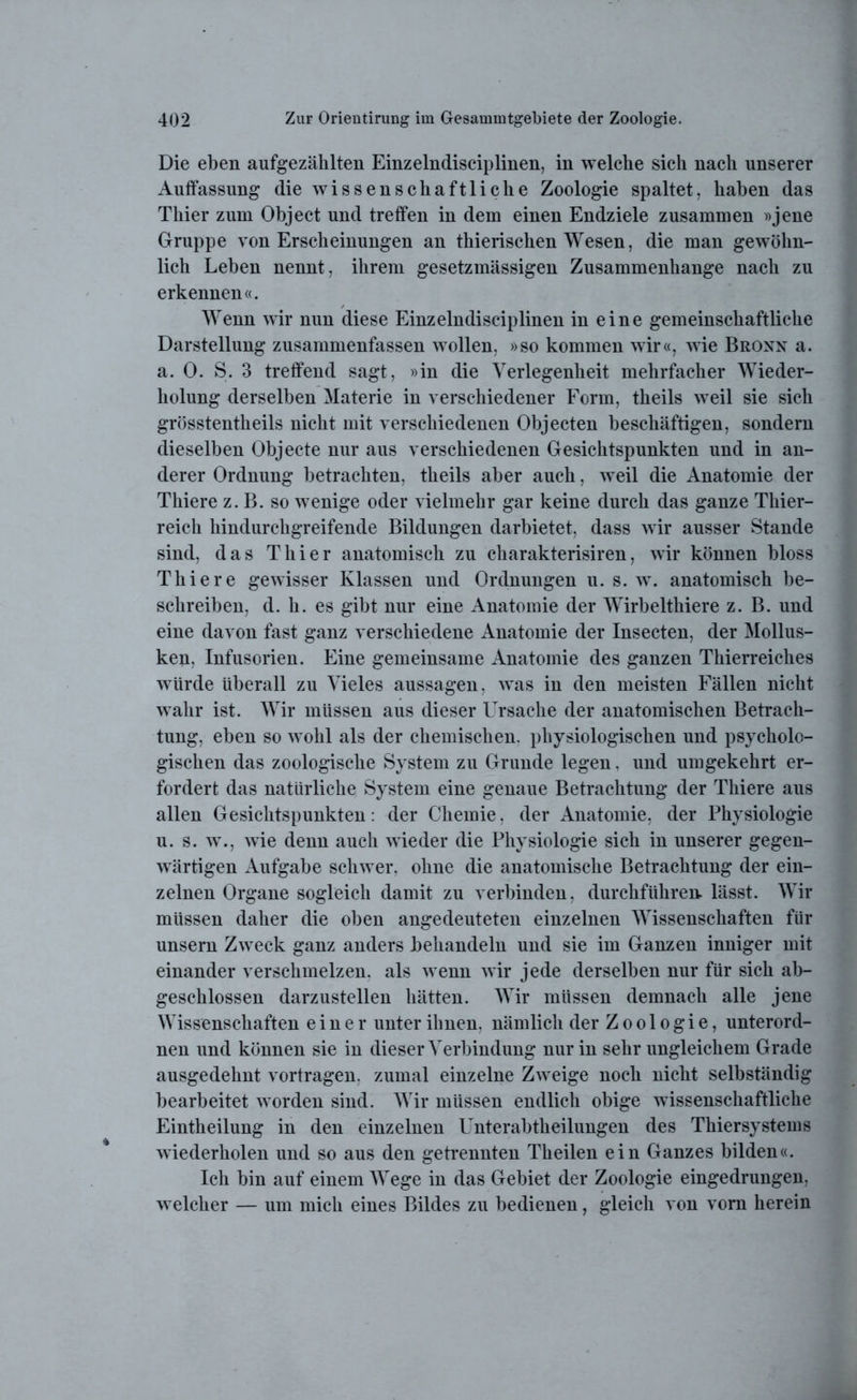 Die eben aufgezählten Einzelndisciplinen, in welche sich nach unserer Auffassung die wissenschaftliche Zoologie spaltet, haben das Thier zum Object und treffen in dem einen Endziele zusammen »jene Gruppe von Erscheinungen an thierischen Wesen, die man gewöhn- lich Leben nennt, ihrem gesetzmässigen Zusammenhänge nach zu erkennen«. Wenn wir nun diese Einzelndisciplinen in eine gemeinschaftliche Darstellung zusammenfassen wollen, »so kommen wir«, wie Bronn a. a. 0. S. 3 treffend sagt, »in die Verlegenheit mehrfacher Wieder- holung derselben Materie in verschiedener Form, theils weil sie sich grösstentheils nicht mit verschiedenen Objecten beschäftigen, sondern dieselben Objecte nur aus verschiedenen Gesichtspunkten und in an- derer Ordnung betrachten, theils aber auch, weil die Anatomie der Thiere z. B. so wenige oder vielmehr gar keine durch das ganze Thier- reich hindurchgreifende Bildungen darbietet, dass wir ausser Stande sind, das Thier anatomisch zu charakterisiren, wir können bloss Thiere gewisser Klassen und Ordnungen u. s. w. anatomisch be- schreiben, d. h. es gibt nur eine Anatomie der Wirbelthiere z. B. und eine davon fast ganz verschiedene Anatomie der Insecten, der Mollus- ken, Infusorien. Eine gemeinsame Anatomie des ganzen Thierreiches würde überall zu Vieles aussagen, was in den meisten Fällen nicht wahr ist. Wir müssen aus dieser LVsache der anatomischen Betrach- tung, eben so wohl als der chemischen, physiologischen und psycholo- gischen das zoologische System zu Grunde legen. und umgekehrt er- fordert das natürliche System eine genaue Betrachtung der Thiere aus allen Gesichtspunkten: der Chemie, der Anatomie, der Physiologie u. s. w., wie denn auch wieder die Physiologie sich in unserer gegen- wärtigen Aufgabe schwer, ohne die anatomische Betrachtung der ein- zelnen Organe sogleich damit zu verbinden, durchführen lässt. Wir müssen daher die oben angedeuteten einzelnen Wissenschaften für unsern Zweck ganz anders behandeln und sie im Ganzen inniger mit einander verschmelzen, als wenn wir jede derselben nur für sich ab- geschlossen darzustellen hätten. Wir müssen demnach alle jene Wissenschaften einer unter ihnen, nämlich der Zoologie, unterord- nen und können sie in dieser Verbindung nur in sehr ungleichem Grade ausgedehnt vortragen, zumal einzelne Zweige noch nicht selbständig bearbeitet worden sind. Wir müssen endlich obige wissenschaftliche Eintheilung in den einzelnen Unterabtheilungen des Thiersystems wiederholen und so aus den getrennten Theilen ein Ganzes bilden«. Ich bin auf einem Wege in das Gebiet der Zoologie eingedrungen, welcher — um mich eines Bildes zu bedienen, gleich von vorn herein