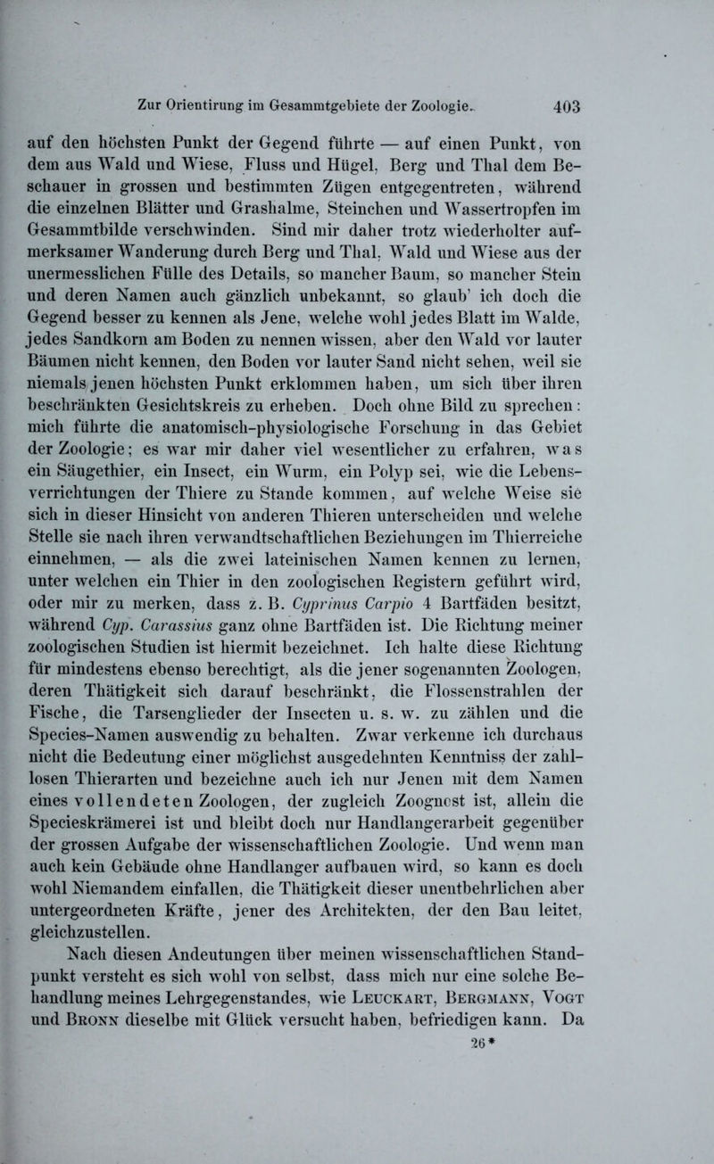 auf den höchsten Punkt der Gegend führte — auf einen Punkt, von dein aus Wald und Wiese, Fluss und Hügel, Berg und Thal dem Be- schauer in grossen und bestimmten Zügen entgegentreten, während die einzelnen Blätter und Grashalme, Sternchen und Wassertropfen im Gesammtbilde verschwinden. Sind mir daher trotz wiederholter auf- merksamer Wanderung durch Berg und Thal, Wald und Wiese aus der unermesslichen Fülle des Details, so mancher Baum, so mancher Stein und deren Namen auch gänzlich unbekannt, so glaub’ ich doch die Gegend besser zu kennen als Jene, welche wohl jedes Blatt im Walde, jedes Sandkorn am Boden zu nennen wissen, aber den Wald vor lauter Bäumen nicht kennen, den Boden vor lauter Sand nicht sehen, weil sie niemals jenen höchsten Punkt erklommen haben, um sieh über ihren beschränkten Gesichtskreis zu erheben. Doch ohne Bild zu sprechen : mich führte die anatomisch-physiologische Forschung in das Gebiet der Zoologie; es war mir daher viel wesentlicher zu erfahren, w a s ein Säugethier, ein Insect, ein Wurm, ein Polyp sei, wie die Lebens- verrichtungen der Thiere zustande kommen, auf welche Weise sie sich in dieser Hinsicht von anderen Thieren unterscheiden und welche Stelle sie nach ihren verwandtschaftlichen Beziehungen im Thierreiche einnehmen, — als die zwei lateinischen Namen kennen zu lernen, unter welchen ein Thier in den zoologischen Registern geführt wird, oder mir zu merken, dass z. B. Cyprinus Carpio 4 Bartfäden besitzt, während Cyp. Carassius ganz ohne Bartfäden ist. Die Richtung meiner zoologischen Studien ist hiermit bezeichnet. Ich halte diese Richtung für mindestens ebenso berechtigt, als die jener sogenannten Zoologen, deren Thätigkeit sich darauf beschränkt, die Flossenstrahlen der Fische, die Tarsenglieder der Insecten u. s. w. zu zählen und die Species-Namen auswendig zu behalten. Zwar verkenne ich durchaus nicht die Bedeutung einer möglichst ausgedehnten Kenntniss der zahl- losen Thierarten und bezeichne auch ich nur Jenen mit dem Namen eines vollendeten Zoologen, der zugleich Zoogncst ist, allein die Specieskrämerei ist und bleibt doch nur Handlangerarbeit gegenüber der grossen Aufgabe der wissenschaftlichen Zoologie. Und wenn man auch kein Gebäude ohne Handlanger aufbauen wird, so kann es doch wohl Niemandem einfallen, die Thätigkeit dieser unentbehrlichen aber untergeordneten Kräfte, jener des Architekten, der den Bau leitet, gleichzustellen. Nach diesen Andeutungen über meinen wissenschaftlichen Stand- punkt versteht es sich wohl von selbst, dass mich nur eine solche Be- handlung meines Lehrgegenstandes, wie Leuckart, Bergmann, Vogt und Bronn dieselbe mit Glück versucht haben, befriedigen kann. Da 26*