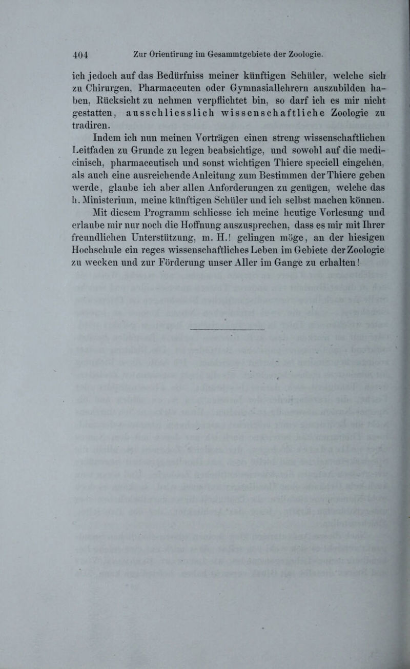 ich jedoch auf das Bedtirfniss meiner künftigen Schüler, welche sich zu Chirurgen, Pharmaceuten oder Gymnasiallehrern auszubilden ha- ben, Rücksicht zu nehmen verpflichtet bin, so darf ich es mir nicht gestatten, ausschliesslich wissenschaftliche Zoologie zu tradiren. Indem ich nun meinen Vorträgen einen streng wissenschaftlichen Leitfaden zu Grunde zu legen beabsichtige, und sowohl auf die medi- cinisch, pharmaceutisch und sonst wichtigen Thiere speciell eingehen. als auch eine ausreichende Anleitung zum Bestimmen der Thiere geben werde, glaube ich aber allen Anforderungen zu genügen, welche das h. Ministerium, meine künftigen Schüler und ich selbst machen können. Mit diesem Programm schliesse ich meine heutige Vorlesung und erlaube mir nur noch die Hoffnung auszusprechen, dass es mir mit Ihrer freundlichen Unterstützung, m. H.! gelingen möge, an der hiesigen Hochschule ein reges wissenschaftliches Leben im Gebiete der Zoologie zu wecken und zur Förderung unser Aller im Gange zu erhalten!