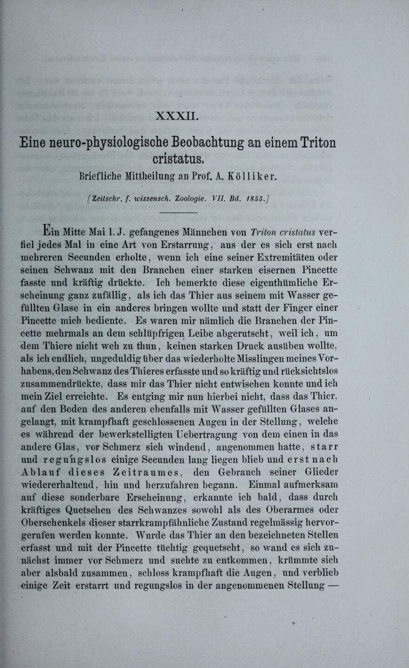 Eine neuro-physiologische Beobachtung an einem Triton cristatus. Briefliche Mittheilung an Prof. A. Kölliker. [Zeitschr. f. wissensch. Zoologie. VII. Bd. 1855.] Ein Mitte Mai l.J. gefangenes Männchen von Triton cristatus ver- fiel jedes Mal in eine Art von Erstarrung, aus der es sich erst nach mehreren Secunden erholte, wenn ich eine seiner Extremitäten oder seinen Schwanz mit den Branchen einer starken eisernen Pincette fasste und kräftig drückte. Ich bemerkte diese eigenthümliche Er- scheinung ganz zufällig, als ich das Thier aus seinem mit Wasser ge- füllten Glase in ein anderes bringen wollte und statt der Finger einer Pincette mich bediente. Es waren mir nämlich die Branchen der Pin- cette mehrmals an dem schlüpfrigen Leibe abgerutscht, weil ich, um dem Thiere nicht weh zu thun, keinen starken Druck ausüben wollte, als ich endlich, ungeduldigüber das wiederholte Misslingen meines Vor- habens, den Schwanz des Thieres erfasste und so kräftig und rücksichtslos zusammendrückte, dass mir das Thier nicht entwischen konnte und ich mein Ziel erreichte. Es entging mir nun hierbei nicht, dass das Thier, auf den Boden des anderen ebenfalls mit Wasser gefüllten Glases an- gelangt, mit krampfhaft geschlossenen Augen in der Stellung, welche es während der bewerkstelligten Uebertragung von dem einen in das andere Glas, vor Schmerz sich windend, angenommen hatte, starr und regungslos einige Secunden lang liegen blieb und erst nach Ablauf dieses Zeitraumes, den Gebrauch seiner Glieder wiedererhaltend, hin und herzufahren begann. Einmal aufmerksam auf diese sonderbare Erscheinung, erkannte ich bald, dass durch kräftiges Quetschen des Schwanzes sowohl als des Oberarmes oder Oberschenkels dieser Starrkrampf ähnliche Zustand regelmässig hervor- gerufen werden konnte. Wurde das Thier an den bezeichneten Stellen erfasst und mit der Pincette tüchtig gequetscht, so wand es sich zu- nächst immer vor Schmerz und suchte zu entkommen, krümmte sich aber alsbald zusammen, schloss krampfhaft die Augen, und verblieb einige Zeit erstarrt und regungslos in der angenommenen Stellung —