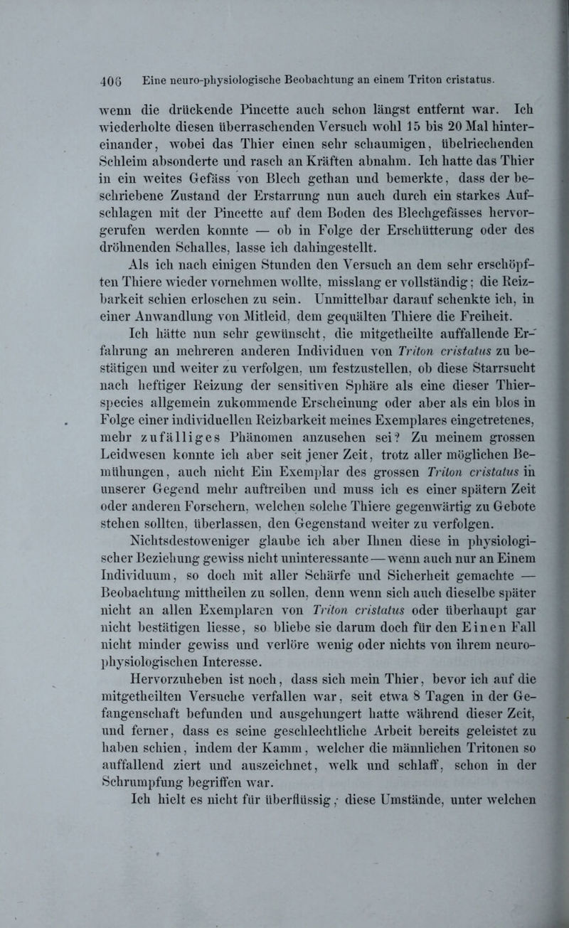 wenn die drückende Pincette auch schon längst entfernt war. Ich wiederholte diesen überraschenden Versuch wohl 15 bis 20 Mal hinter- einander, wobei das Thier einen sehr schaumigen, übelriechenden Schleim absonderte und rasch an Kräften abnahm. Ich hatte das Thier in ein weites Gefäss von Blech gethan und bemerkte, dass der be- schriebene Zustand der Erstarrung nun auch durch ein starkes Auf- schlagen mit der Pincette auf dem Boden des Blechgefässes hervor- gerufen werden konnte — ob in Folge der Erschütterung oder des dröhnenden Schalles, lasse ich dahingestellt. Als ich nach einigen Stunden den Versuch an dem sehr erschöpf- ten Thiere wieder vornehmen wTollte, misslang er vollständig; die Reiz- barkeit schien erloschen zu sein. Unmittelbar darauf schenkte ich, in einer Anwandlung von Mitleid, dem gequälten Thiere die Freiheit. Ich hätte nun sehr gewünscht, die mitgetheilte auffallende Er- fahrung an mehreren anderen Individuen von Triton cristatus zu be- stätigen und weiter zu verfolgen, um festzustellen, ob diese Starrsucht nach heftiger Reizung der sensitiven Sphäre als eine dieser Thier- species allgemein zukommende Erscheinung oder aber als ein blos in Folge einer individuellen Reizbarkeit meines Exemplares eingetretenes, mehr zufälliges Phänomen anzusehen sei? Zu meinem grossen Leidwesen konnte ich aber seit jener Zeit, trotz aller möglichen Be- mühungen , auch nicht Ein Exemplar des grossen Triton cristatus in unserer Gegend mehr auftreiben und muss ich es einer spätem Zeit oder anderen Forschern, welchen solche Thiere gegenwärtig zu Gebote stehen sollten, überlassen, den Gegenstand weiter zu verfolgen. Nichtsdestoweniger glaube ich aber Ihnen diese in physiologi- scher Beziehung gewiss nicht uninteressante — wenn auch nur an Einem Individuum, so doch mit aller Schärfe und Sicherheit gemachte — Beobachtung mittlieilen zu sollen, denn wenn sich auch dieselbe später nicht an allen Exemplaren von Triton cristatus oder überhaupt gar nicht bestätigen liesse, so bliebe sie darum doch für den Einen Fall nicht minder gewiss und verlöre wenig oder nichts von ihrem neuro- physiologischen Interesse. Hervorzuheben ist noch, dass sich mein Thier, bevor ich auf die mitgetheilten Versuche verfallen war, seit etwa 8 Tagen in der Ge- fangenschaft befunden und ausgehungert hatte während dieser Zeit, und ferner, dass es seine geschlechtliche Arbeit bereits geleistet zu haben schien, indem der Kamm, welcher die männlichen Tritonen so auffallend ziert und auszeichnet, welk und schlaff, schon in der Schrumpfung begriffen war. Ich hielt es nicht für überflüssig ,• diese Umstände, unter welchen
