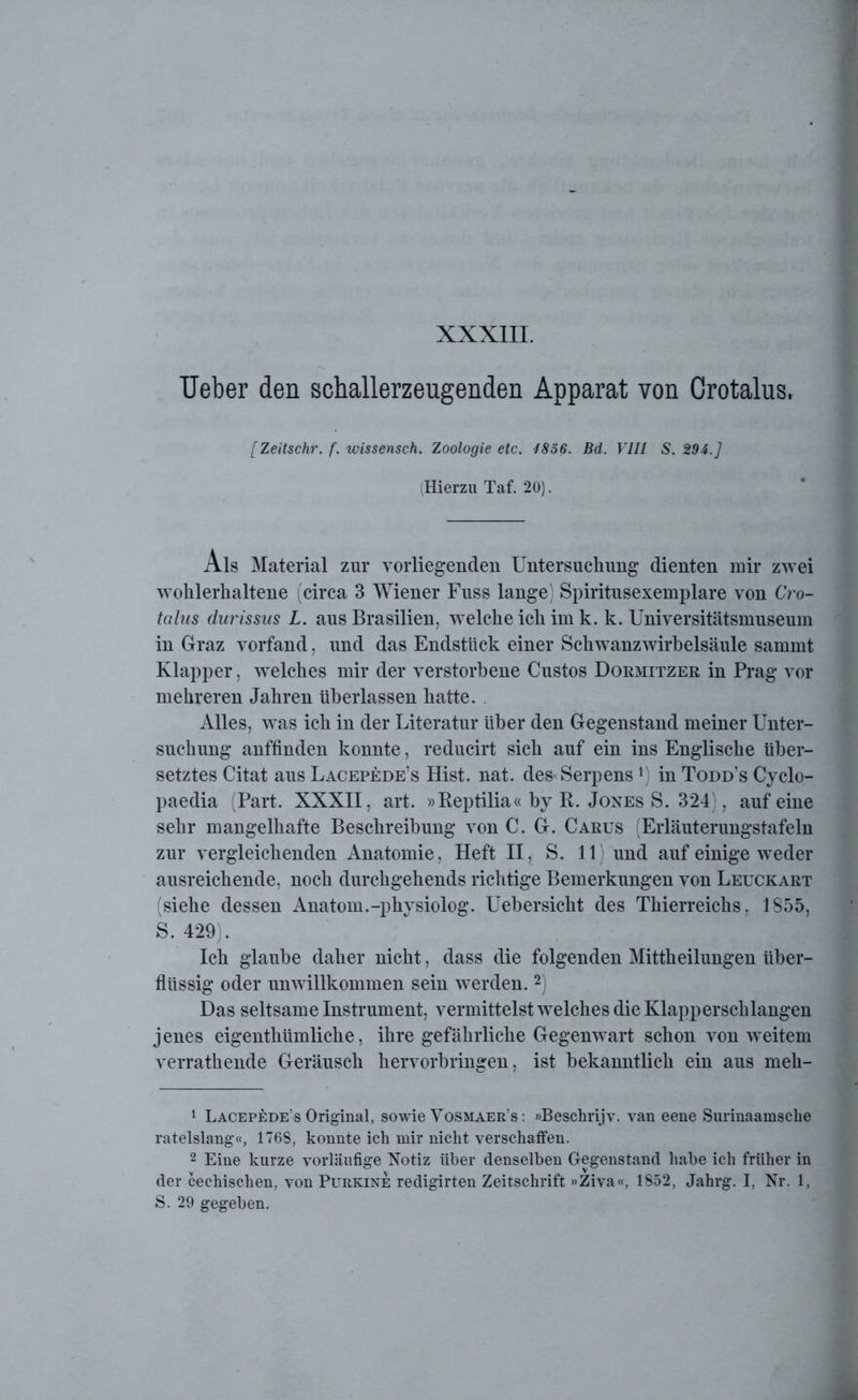 TJeber den schallerzeugenden Apparat von Crotalus, [Zeitschr. f. wissensch. Zoologie etc. 1856. Bd. VIII S. 294.] (Hierzu Taf. 20). Als Material zur vorliegenden Untersuchung dienten mir zwei wohlerhaltene (circa 3 Wiener Fuss lange) Spiritusexemplare von Cro- talus durissus L. aus Brasilien, welche ich im k. k. Universitätsmuseum in Graz vorfand, und das Endstück einer Schwanzwirbelsäule sammt Klapper, welches mir der verstorbene Custos Dormitzer in Prag vor mehreren Jahren überlassen hatte. . Alles, was ich in der Literatur über den Gegenstand meiner Unter- suchung anffinden konnte, reducirt sich auf ein ins Englische über- setztes Citat aus Lacepede’s Hist. nat. des> Serpensx) in Todd’s Cyclo- paedia (Part. XXXII, art. »Reptilia« by R. Jones S. 324), auf eine sehr mangelhafte Beschreibung von C. G. Carus (Erläuterungstafeln zur vergleichenden Anatomie, Heft II, S. 11) und auf einige weder ausreichende, noch durchgehends richtige Bemerkungen von Leuckart (siehe dessen Anatom.-physiolog. Uebersicht des Thierreichs. 1855, S. 429). Ich glaube daher nicht, dass die folgenden Mittheilungen über- flüssig oder unwillkommen sein werden.1 2) Das seltsame Instrument, vermittelst welches die Klapperschlangen jenes eigenthümliche, ihre gefährliche Gegenwart schon von weitem verrathende Geräusch hervorbringen, ist bekanntlich ein aus meh- 1 Lacepede’s Original, sowie Vosmaer’s : »Beschrijv. van eene Surinaamsche rateislang«, 1768, konnte ich mir nicht verschaffen. 2 Eine kurze vorläufige Notiz über denselben Gegenstand habe ich früher in der cechischen, von Purkine redigirten Zeitschrift »Ziva«, 1852, Jahrg. I, Nr. 1, S. 29 gegeben.