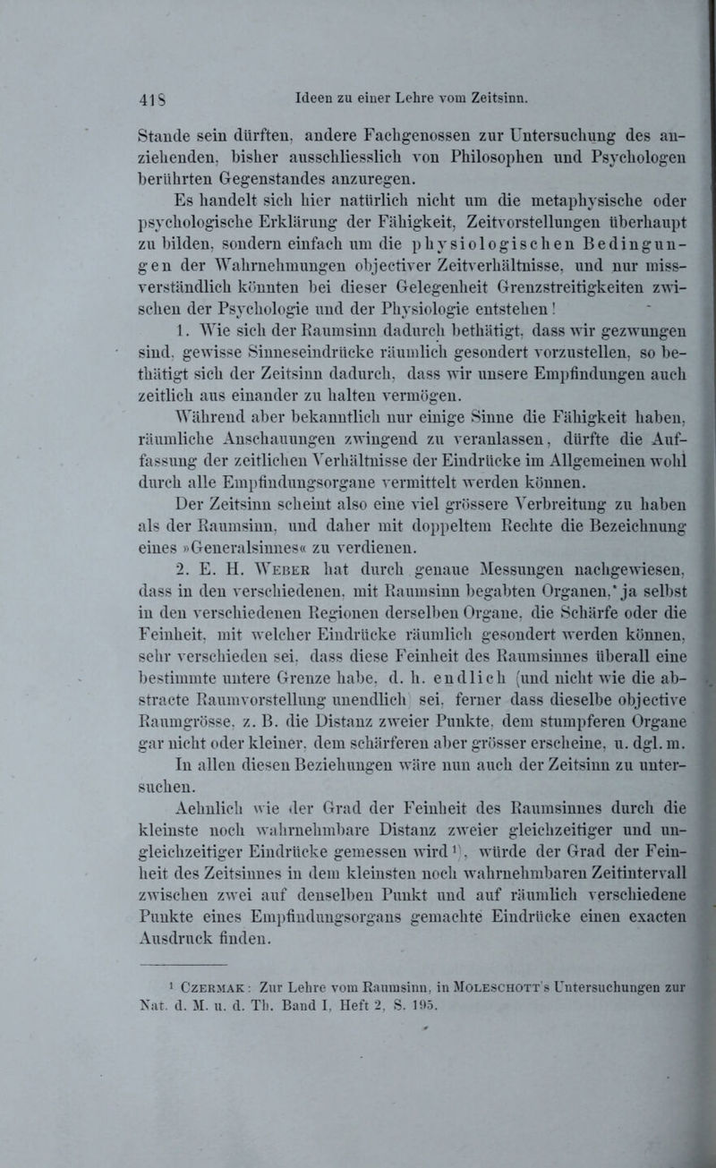 Stande sein dürften, andere Fachgenossen zur Untersuchung des an- ziehenden, bisher ausschliesslich von Philosophen und Psychologen berührten Gegenstandes anzuregen. Es handelt sich hier natürlich nicht um die metaphysische oder psychologische Erklärung der Fähigkeit, Zeitvorstellungen überhaupt zu bilden, sondern einfach um die physiologischen Bedingun- gen der Wahrnehmungen objectiver Zeitverhältnisse, und nur miss- verständlich könnten bei dieser Gelegenheit Grenzstreitigkeiten zwi- schen der Psychologie und der Physiologie entstehen! 1. Wie sich der Raumsinn dadurch bethätigt, dass wir gezwungen sind, gewisse Sinneseindrücke räumlich gesondert vorzustellen, so be- thätigt sich der Zeitsinn dadurch, dass wir unsere Empfindungen auch zeitlich aus einander zu halten vermögen. Während aber bekanntlich nur einige Sinne die Fähigkeit haben, räumliche Anschauungen zwingend zu veranlassen, dürfte die Auf- fassung der zeitlichen Verhältnisse der Eindrücke im Allgemeinen wohl durch alle Empfindungsorgane vermittelt werden können. Der Zeitsinn scheint also eine viel grössere Verbreitung zu haben als der Raumsinn, und daher mit doppeltem Rechte die Bezeichnung eines »Generalsinnes« zu verdienen. 2. E. H. Weber hat durch genaue Messungen nachgewiesen, dass in den verschiedenen, mit Raumsinn begabten Organen,* ja selbst in den verschiedenen Regionen derselben Organe, die Schärfe oder die Feinheit, mit welcher Eindrücke räumlich gesondert werden können, sehr verschieden sei, dass diese Feinheit des Raumsinnes überall eine bestimmte untere Grenze habe, d. h. endlich (und nicht wie die ab- stracte Raumvorstellung unendlich sei, ferner dass dieselbe objective Raumgrösse, z. B. die Distanz zweier Punkte, dem stumpferen Organe gar nicht oder kleiner, dem schärferen aber grösser erscheine, u. dgl. m. In allen diesen Beziehungen wäre nun auch der Zeitsinn zu unter- suchen. Aehnlich wie der Grad der Feinheit des Raumsinnes durch die kleinste noch wahrnehmbare Distanz zweier gleichzeitiger und un- gleichzeitiger Eindrücke gemessen wird1 . würde der Grad der Fein- heit des Zeitsinnes in dem kleinsten noch wahrnehmbaren Zeitintervall zwischen zwei auf denselben Punkt und auf räumlich verschiedene Punkte eines Empfindungsorgans gemachte Eindrücke einen exacten Ausdruck finden. 1 Czermak : Zur Lehre vom Raumsinn, in Moleschott's Untersuchungen zur Rat. d. M. u. d. Th. Band I, Heft 2, S. 195.