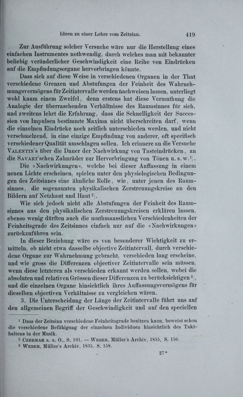 Zur Ausführung solcher Versuche wäre nur die Herstellung eines einfachen Instrumentes nothwendig, durch welches man mit bekannter beliebig veränderlicher Geschwindigkeit eine Reihe von Eindrücken auf die Empfindungsorgane hervorbringen könnte. Dass sich auf diese Weise in verschiedenen Organen in der That verschiedene Grenzen und Abstufungen der Feinheit des Wahrneh- mungsvermögens für Zeitintervalle werden nach weisen lassen, unterliegt wohl kaum einem Zweifel, denn erstens hat diese Vermuthung die Analogie der überraschenden Verhältnisse des Raumsinnes für sich, und zweitens lehrt die Erfahrung, dass die Schnelligkeit der Succes- sion von Impulsen bestimmte Maxirna nicht überschreiten darf, wenn die einzelnen Eindrücke noch zeitlich unterschieden werden, und nicht verschmelzend, in eine einzige Empfindung von anderer, oft specifisch verschiedener Qualität Umschlagen sollen. Ich erinnere an die Versuche Valentin’s über die Dauer der Nachwirkung von Tasteindrücken, an die Savart’sehen Zahnräder zur Hervorbringung von Tönen u. s. w.1). Die »Nachwirkungen«, welche bei dieser Auffassung in einem neuen Lichte erscheinen, spielen unter den physiologischen Bedingun- gen des Zeitsinnes eine ähnliche Rolle, wie, unter jenen des Raum- sinnes, die sogenannten physikalischen Zerstreuungskreise an den Bildern auf Netzhaut und Haut2 . Wie sich jedoch nicht alle Abstufungen der Feinheit des Raum- sinnes aus den physikalischen Zerstreuungskreisen erklären lassen, ebenso wenig dürften auch die muthmaasslichen Verschiedenheiten der Feinheitsgrade des Zeitsinnes einfach nur auf die »Nachwirkungen« zurückzuführen sein. In dieser Beziehung wäre es von besonderer Wichtigkeit zu er- mitteln, ob nicht etwa dasselbe objective Zeitintervall, durch verschie- dene Organe zur Wahrnehmung gebracht, verschieden lang erscheine, und wie gross die Differenzen objectiver Zeitintervalle sein müssen, wenn diese letzteren als verschieden erkannt werden sollen, wobei die absoluten und relativen Grössen dieser Differenzen zu berücksichtigen3 , und die einzelnen Organe hinsichtlich ihres Auffassungsvermögens für dieselben objectiven Verhältnisse zu vergleichen wären. 3. Die Unterscheidung der Länge der Zeitintervalle führt uns auf den allgemeinen Begriff der Geschwindigkeit und auf den speciellen 1 Dass der Zeitsinn verschiedene Feinheitsgrade besitzen kann, beweist schon die verschiedene Befähigung der einzelnen Individuen hinsichtlich des Takt- haltens in der Musik. 2 Czermak a. a. 0., S. 191. — Weber, Müller s Archiv, 1835, S. 156. 3 Weber, Müllers Archiv, 1835, S. 158. 27*