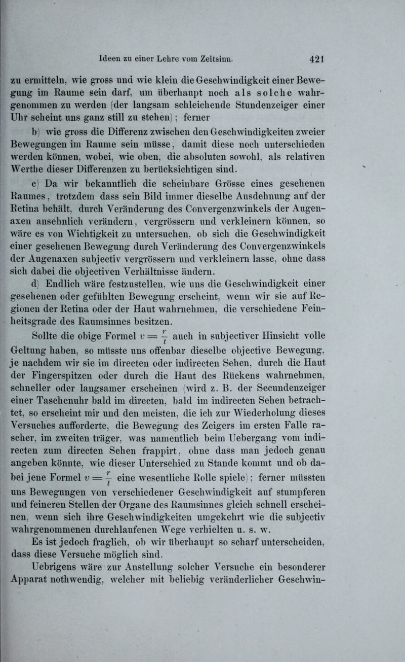 zu ermitteln, wie gross und wie klein die Geschwindigkeit einer Bewe- gung im Raume sein darf, um überhaupt noch als solche wahr- genommen zu werden (der langsam schleichende Stundenzeiger einer Uhr scheint uns ganz still zu stehen); ferner b) wie gross die Differenz zwischen den Geschwindigkeiten zweier Bewegungen im Raume sein müsse, damit diese noch unterschieden werden können, wobei, wie oben, die absoluten sowohl, als relativen Werthe dieser Differenzen zu berücksichtigen sind. c) Da wir bekanntlich die scheinbare Grösse eines gesehenen Raumes, trotzdem dass sein Bild immer dieselbe Ausdehnung auf der Retina behält, durch Veränderung des Convergenzwinkels der Augen- axen ansehnlich verändern, vergrössern und verkleinern können, so wäre es von Wichtigkeit zu untersuchen, ob sich die Geschwindigkeit einer gesehenen Bewegung durch Veränderung des Convergenzwinkels der Augenaxen subjectiv vergrössern und verkleinern lasse, ohne dass sich dabei die objectiven Verhältnisse ändern. d) Endlich wäre festzustellen, wie uns die Geschwindigkeit einer gesehenen oder gefühlten Bewegung erscheint, wenn wir sie auf Re- gionen der Retina oder der Haut wahrnehmen, die verschiedene Fein- heitsgrade des Raumsinnes besitzen. Sollte die obige Formel v= j auch in subjectiver Hinsicht volle Geltung haben, so müsste uns offenbar dieselbe objective Bewegung, je nachdem wir sie im directen oder indirecten Sehen, durch die Haut der Fingerspitzen oder durch die Haut des Rückens wahrnehmen, schneller oder langsamer erscheinen (wird z. B. der Secundenzeiger einer Taschenuhr bald im directen, bald im indirecten Sehen betrach- tet, so erscheint mir und den meisten, die ich zur Wiederholung dieses Versuches aufforderte, die Bewegung des Zeigers im ersten Falle ra- scher, im zweiten träger, was namentlich beim Uebergang vom indi- recten zum directen Sehen frappirt, ohne dass man jedoch genau angeben könnte, wie dieser Unterschied zu Stande kommt und ob da- bei jene Formel v = j eine wesentliche Rolle spiele); ferner müssten uns Bewegungen von verschiedener Geschwindigkeit auf stumpferen und feineren Stellen der Organe des Raumsinnes gleich schnell erschei- nen. wenn sich ihre Geschwindigkeiten umgekehrt wie die subjectiv wahrgenommenen durchlaufenen Wege verhielten u. s. w. Es ist jedoch fraglich, ob wir überhaupt so scharf unterscheiden, dass diese Versuche möglich sind. Uebrigens wäre zur Anstellung solcher Versuche ein besonderer Apparat nothwendig, welcher mit beliebig veränderlicher Geschwin-