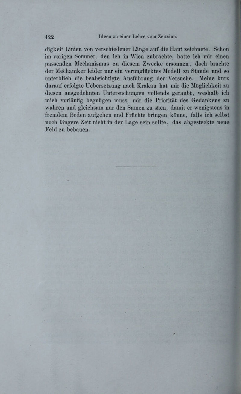 digkeit Linien von verschiedener Länge auf die Haut zeichnete. Schon im vorigen Sommer, den ich in Wien zubrachte, hatte ich mir einen passenden Mechanismus zu diesem Zwecke ersonnen, doch brachte der Mechaniker leider nur ein verunglücktes Modell zu Stande und so unterblieb die beabsichtigte Ausführung der Versuche. Meine kurz darauf erfolgte Uebersetzung nach Krakau hat mir die Möglichkeit zu diesen ausgedehnten Untersuchungen vollends geraubt, weshalb ich mich vorläufig begnügen muss, mir die Priorität des Gedankens zu wahren und gleichsam nur den Samen zu säen, damit er wenigstens in fremdem Boden aufgehen und Früchte bringen könne, falls ich selbst noch längere Zeit nicht in der Lage sein sollte, das abgesteckte neue Feld zu bebauen.