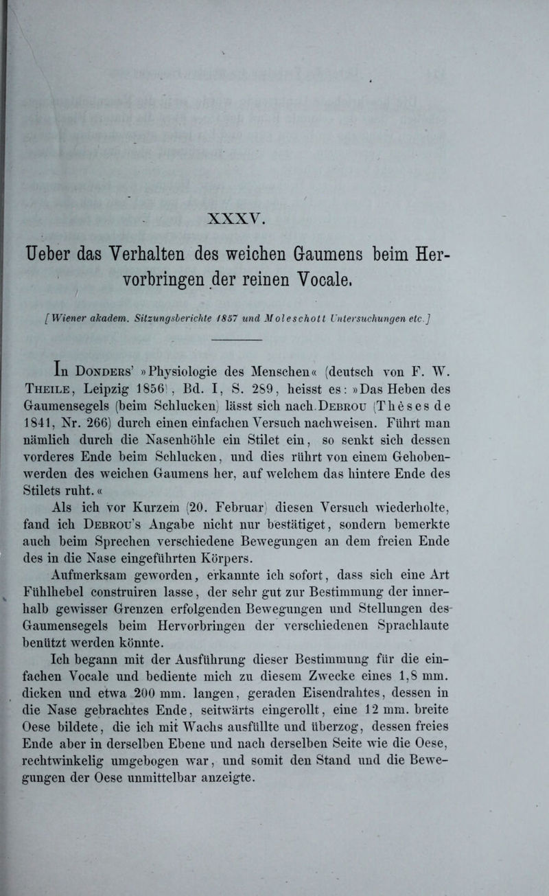 Ueber das Verhalten des weichen Gaumens beim Her- vorbringen der reinen Vocale. ' [Wiener akadem. Sitzungsberichte 1857 und Moieschott Untersuchungen etc.] In Donders’ »Physiologie des Menschen« (deutsch von F. W. Theile, Leipzig 1856', Bd. I, S. 289, heisst es: »Das Heben des Gaumensegels (heim Schlucken, lässt sich nach.DEBROU (Theses de 1841, Nr. 266) durch einen einfachen Versuch nachweisen. Führt man nämlich durch die Nasenhöhle ein Stilet ein, so senkt sich dessen vorderes Ende heim Schlucken, und dies rührt von einem Gehoben- werden des weichen Gaumens her, auf welchem das hintere Ende des Stilets ruht.« Als ich vor Kurzem (20. Februar diesen Versuch wiederholte, fand ich Debrou’s Angabe nicht nur bestätiget, sondern bemerkte auch beim Sprechen verschiedene Bewegungen an dem freien Ende des in die Nase eingeführten Körpers. Aufmerksam geworden 5 erkannte ich sofort, dass sich eine Art Fühlhebel construiren lasse, der sehr gut zur Bestimmung der inner- halb gewisser Grenzen erfolgenden Bewegungen und Stellungen des- Gaumensegels beim Hervorbringen der verschiedenen Sprachlaute benützt werden könnte. Ich begann mit der Ausführung dieser Bestimmung für die ein- fachen Vocale und bediente mich zu diesem Zwecke eines 1,8 mm. dicken und etwa 200 mm. langen, geraden Eisendrahtes, dessen in die Nase gebrachtes Ende, seitwärts eingerollt, eine 12mm. breite Oese bildete, die ich mit Wachs ausfüllte und überzog, dessen freies Ende aber in derselben Ebene und nach derselben Seite wie die Oese, rechtwinkelig umgebogen war, und somit den Stand und die Bewe- gungen der Oese unmittelbar anzeigte.